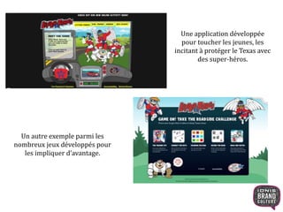 Une application développée 
pour toucher les jeunes, les 
incitant à protéger le Texas avec 
des super-héros. 
Un autre exemple parmi les 
nombreux jeux développés pour 
les impliquer d’avantage. 
 