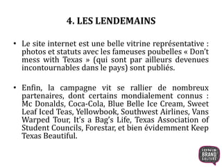 4. LES LENDEMAINS 
• Le site internet est une belle vitrine représentative : 
photos et statuts avec les fameuses poubelles « Don’t 
mess with Texas » (qui sont par ailleurs devenues 
incontournables dans le pays) sont publiés. 
• Enfin, la campagne vit se rallier de nombreux 
partenaires, dont certains mondialement connus : 
Mc Donalds, Coca-Cola, Blue Belle Ice Cream, Sweet 
Leaf Iced Teas, Yellowbook, Southwest Airlines, Vans 
Warped Tour, It’s a Bag’s Life, Texas Association of 
Student Councils, Forestar, et bien évidemment Keep 
Texas Beautiful. 
 