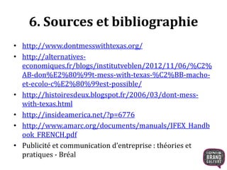 6. Sources et bibliographie 
• http://www.dontmesswithtexas.org/ 
• http://alternatives-economiques. 
fr/blogs/institutveblen/2012/11/06/%C2% 
AB-don%E2%80%99t-mess-with-texas-%C2%BB-macho-et- 
ecolo-c%E2%80%99est-possible/ 
• http://histoiresdeux.blogspot.fr/2006/03/dont-mess-with- 
texas.html 
• http://insideamerica.net/?p=6776 
• http://www.amarc.org/documents/manuals/IFEX_Handb 
ook_FRENCH.pdf 
• Publicité et communication d’entreprise : théories et 
pratiques - Bréal 
 