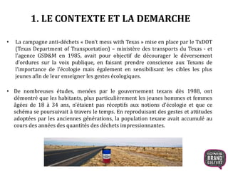 1. LE CONTEXTE ET LA DEMARCHE 
• La campagne anti-déchets « Don’t mess with Texas » mise en place par le TxDOT 
(Texas Department of Transportation) – ministère des transports du Texas - et 
l’agence GSD&M en 1985, avait pour objectif de décourager le déversement 
d’ordures sur la voix publique, en faisant prendre conscience aux Texans de 
l’importance de l’écologie mais également en sensibilisant les cibles les plus 
jeunes afin de leur enseigner les gestes écologiques. 
• De nombreuses études, menées par le gouvernement texans dès 1988, ont 
démontré que les habitants, plus particulièrement les jeunes hommes et femmes 
âgées de 18 à 34 ans, n’étaient pas réceptifs aux notions d’écologie et que ce 
schéma se poursuivait à travers le temps. En reproduisant des gestes et attitudes 
adoptées par les anciennes générations, la population texane avait accumulé au 
cours des années des quantités des déchets impressionnantes. 
 