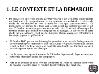 1. LE CONTEXTE ET LA DEMARCHE 
• De plus, selon une étude menée par OgilvyEarth, il est démontré qu’il subsiste 
un fossé entre le comportement et les opinions des américains vis-à-vis du 
mode de vie durable et leur attitude en tant que consommateurs. Ce 
phénomène se nomme le « fossé vert ». Cela s’explique notamment par le fait 
que 85 % des personnes questionnées lors de cette étude ont affirmé que les 
femmes étaient plus sensibles et impliquées à l’écologie. La conclusion de cette 
étude mit en évidence le fait que les hommes étaient davantage réfractaires à 
l’écologie, jugée « trop féminin ». 
• 82 % des 1800 personnes interrogées pensaient que devenir écologiste était 
une démarche plus « féminine » que « masculine » et pouvaient trouver gênant 
le fait de boire de l’eau dans une bouteille réutilisable ou d’utiliser un sac à 
provision plutôt qu’un sac plastique. 
• Les femmes, s’occupant à hauteur de 85 % des dépenses du foyer, étaient par 
nature les premières cibles des campagnes. 
• Fort de ce constat, le ministère des transports du Texas et l’agence décidèrent 
de prendre le contre-pied, en rendant donc l’écologie plus machiste. 
 