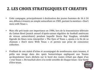2. LES CHOIX STRATEGIQUES ET CREATIFS 
• Cette campagne, principalement à destination des jeunes hommes de 16 à 24 
ans, débuta à travers un simple autocollant en 1985, portant la mention « Don’t 
mess with Texas ». 
• Mais elle prit toute son importance en 1986, lors de la transmission télévisée 
du Cotton Bowl (match annuel d'après-saison régulière de football américain 
de niveau universitaire) pendant laquelle Stevie Ray Vaughan, véritable 
légende du blues venu interpréter « The Eyes of Texas », ajouta à la fin de sa 
chanson « Don’t mess With Texas » et permis une prise de conscience 
collective. 
• Profitant de son statut d’icône et accompagné de nombreuses stars texanes, il 
prêta son image dans des spots humoristique expliquant aux Texans 
qu’abandonner leurs déchets sur le bord des routes n’était pas digne d’un 
« vrai Texan ». On touchait alors à la corde sensible de chaque texan : leur fierté 
d’être texan. 
 