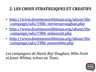 2. LES CHOIX STRATEGIQUES ET CREATIFS 
• http://www.dontmesswithtexas.org/about/the 
-campaign/ads/1986_stevierayvaughan.php 
• http://www.dontmesswithtexas.org/about/the 
-campaign/ads/1986_mikescott.php 
• http://www.dontmesswithtexas.org/about/the 
-campaign/ads/1986_joneswhite.php 
Les campagnes de Stevie Ray Vaughan, Mike Scott 
et Jones Whites, icônes au Texas. 
 