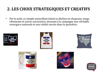 2. LES CHOIX STRATEGIQUES ET CREATIFS 
• Par la suite, ce simple autocollant initial se déclina en chapeaux, mugs, 
vêtements et autres accessoires, donnant à la campagne une véritable 
envergure nationale et une réalité ancrée dans le quotidien. 
 