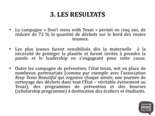 3. LES RESULTATS 
• La campagne « Don’t mess with Texas » permit en cinq ans, de 
réduire de 72 % la quantité de déchets sur le bord des routes 
texanes. 
• Les plus jeunes furent sensibilisés dès la maternelle à la 
nécessité de protéger la planète et furent invités à prendre la 
parole et le leadership en s’engageant pour cette cause. 
• Outre les campagne de prévention, l’état texan, mit en place de 
nombreux partenariats (comme par exemple avec l’association 
Keep Texas Beautiful qui organise chaque année, une journée de 
nettoyage des déchets dans tout l’État – véritable événement au 
Texas), des programmes de prévention et des bourses 
(scholarship programme) à destination des écoliers et étudiants. 
 
