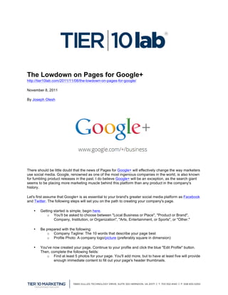  

The Lowdown on Pages for Google+
http://tier10lab.com/2011/11/08/the-lowdown-on-pages-for-google/ 	
  

November 8, 2011

By Joseph Olesh




There should be little doubt that the news of Pages for Google+ will effectively change the way marketers
use social media. Google, renowned as one of the most ingenious companies in the world, is also known
for fumbling product releases in the past. I do believe Google+ will be an exception, as the search giant
seems to be placing more marketing muscle behind this platform than any product in the company's
history.

Let's first assume that Google+ is as essential to your brand's greater social media platform as Facebook
and Twitter. The following steps will set you on the path to creating your company's page.

       •   Getting started is simple; begin here.
               o You'll be asked to choose between "Local Business or Place", "Product or Brand",
                   Company, Institution, or Organization", "Arts, Entertainment, or Sports", or "Other."

       •   Be prepared with the following:
               o Company Tagline: The 10 words that describe your page best
               o Profile Photo: A company logo/picture (preferably square in dimension)

       •   You've now created your page. Continue to your profile and click the blue "Edit Profile" button.
           Then, complete the following fields:
              o Find at least 5 photos for your page. You'll add more, but to have at least five will provide
                   enough immediate content to fill out your page's header thumbnails.




	
  
 