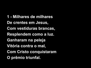 1 - Milhares de milhares
De crentes em Jesus,
Com vestiduras brancas,
Resplendem como a luz.
Ganharam na peleja
Vitória contra o mal,
Com Cristo conquistaram
O prêmio triunfal.
 