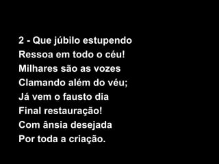 2 - Que júbilo estupendo
Ressoa em todo o céu!
Milhares são as vozes
Clamando além do véu;
Já vem o fausto dia
Final resta...