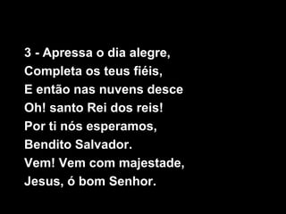 3 - Apressa o dia alegre,
Completa os teus fiéis,
E então nas nuvens desce
Oh! santo Rei dos reis!
Por ti nós esperamos,
Bendito Salvador.
Vem! Vem com majestade,
Jesus, ó bom Senhor.
 