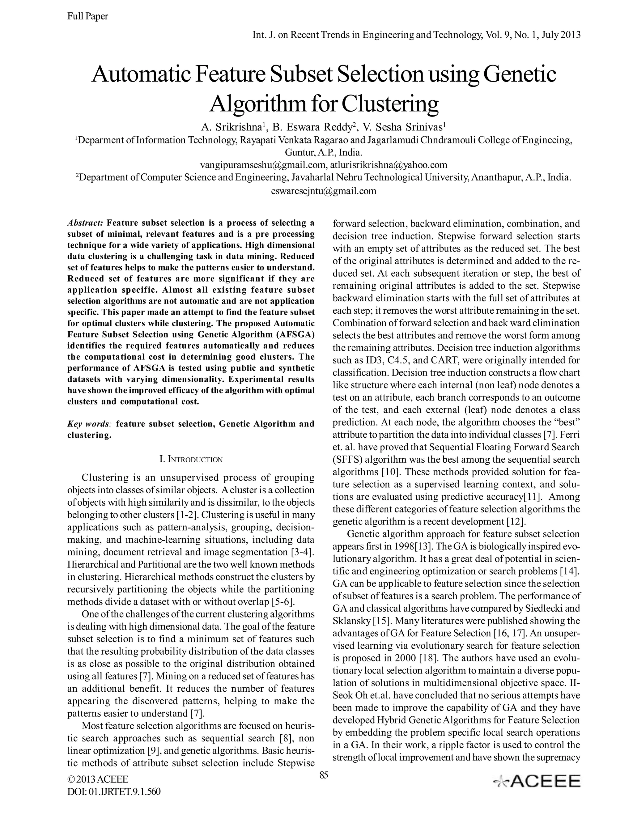 Full Paper
Int. J. on Recent Trends in Engineering and Technology, Vol. 9, No. 1, July 2013

Automatic Feature Subset Selection using Genetic
Algorithm for Clustering
A. Srikrishna1, B. Eswara Reddy2, V. Sesha Srinivas1
1

Deparment of Information Technology, Rayapati Venkata Ragarao and Jagarlamudi Chndramouli College of Engineeing,
Guntur, A.P., India.
vangipuramseshu@gmail.com, atlurisrikrishna@yahoo.com
2
Department of Computer Science and Engineering, Javaharlal Nehru Technological University, Ananthapur, A.P., India.
eswarcsejntu@gmail.com

Abstract: Feature subset selection is a process of selecting a
subset of minimal, relevant features and is a pre processing
technique for a wide variety of applications. High dimensional
data clustering is a challenging task in data mining. Reduced
set of features helps to make the patterns easier to understand.
Reduced set of features are more significant if they are
application specific. Almost all existing feature subset
selection algorithms are not automatic and are not application
specific. This paper made an attempt to find the feature subset
for optimal clusters while clustering. The proposed Automatic
Feature Subset Selection using Genetic Algorithm (AFSGA)
identifies the required features automatically and reduces
the computational cost in determining good clusters. The
performance of AFSGA is tested using public and synthetic
datasets with varying dimensionality. Experimental results
have shown the improved efficacy of the algorithm with optimal
clusters and computational cost.

forward selection, backward elimination, combination, and
decision tree induction. Stepwise forward selection starts
with an empty set of attributes as the reduced set. The best
of the original attributes is determined and added to the reduced set. At each subsequent iteration or step, the best of
remaining original attributes is added to the set. Stepwise
backward elimination starts with the full set of attributes at
each step; it removes the worst attribute remaining in the set.
Combination of forward selection and back ward elimination
selects the best attributes and remove the worst form among
the remaining attributes. Decision tree induction algorithms
such as ID3, C4.5, and CART, were originally intended for
classification. Decision tree induction constructs a flow chart
like structure where each internal (non leaf) node denotes a
test on an attribute, each branch corresponds to an outcome
of the test, and each external (leaf) node denotes a class
prediction. At each node, the algorithm chooses the “best”
attribute to partition the data into individual classes [7]. Ferri
et. al. have proved that Sequential Floating Forward Search
(SFFS) algorithm was the best among the sequential search
algorithms [10]. These methods provided solution for feature selection as a supervised learning context, and solutions are evaluated using predictive accuracy[11]. Among
these different categories of feature selection algorithms the
genetic algorithm is a recent development [12].
Genetic algorithm approach for feature subset selection
appears first in 1998[13]. The GA is biologically inspired evolutionary algorithm. It has a great deal of potential in scientific and engineering optimization or search problems [14].
GA can be applicable to feature selection since the selection
of subset of features is a search problem. The performance of
GA and classical algorithms have compared by Siedlecki and
Sklansky [15]. Many literatures were published showing the
advantages of GA for Feature Selection [16, 17]. An unsupervised learning via evolutionary search for feature selection
is proposed in 2000 [18]. The authors have used an evolutionary local selection algorithm to maintain a diverse population of solutions in multidimensional objective space. IISeok Oh et.al. have concluded that no serious attempts have
been made to improve the capability of GA and they have
developed Hybrid Genetic Algorithms for Feature Selection
by embedding the problem specific local search operations
in a GA. In their work, a ripple factor is used to control the
strength of local improvement and have shown the supremacy

Key words: feature subset selection, Genetic Algorithm and
clustering.

I. INTRODUCTION
Clustering is an unsupervised process of grouping
objects into classes of similar objects. A cluster is a collection
of objects with high similarity and is dissimilar, to the objects
belonging to other clusters [1-2]. Clustering is useful in many
applications such as pattern-analysis, grouping, decisionmaking, and machine-learning situations, including data
mining, document retrieval and image segmentation [3-4].
Hierarchical and Partitional are the two well known methods
in clustering. Hierarchical methods construct the clusters by
recursively partitioning the objects while the partitioning
methods divide a dataset with or without overlap [5-6].
One of the challenges of the current clustering algorithms
is dealing with high dimensional data. The goal of the feature
subset selection is to find a minimum set of features such
that the resulting probability distribution of the data classes
is as close as possible to the original distribution obtained
using all features [7]. Mining on a reduced set of features has
an additional benefit. It reduces the number of features
appearing the discovered patterns, helping to make the
patterns easier to understand [7].
Most feature selection algorithms are focused on heuristic search approaches such as sequential search [8], non
linear optimization [9], and genetic algorithms. Basic heuristic methods of attribute subset selection include Stepwise
© 2013 ACEEE
DOI: 01.IJRTET.9.1.560

85

 