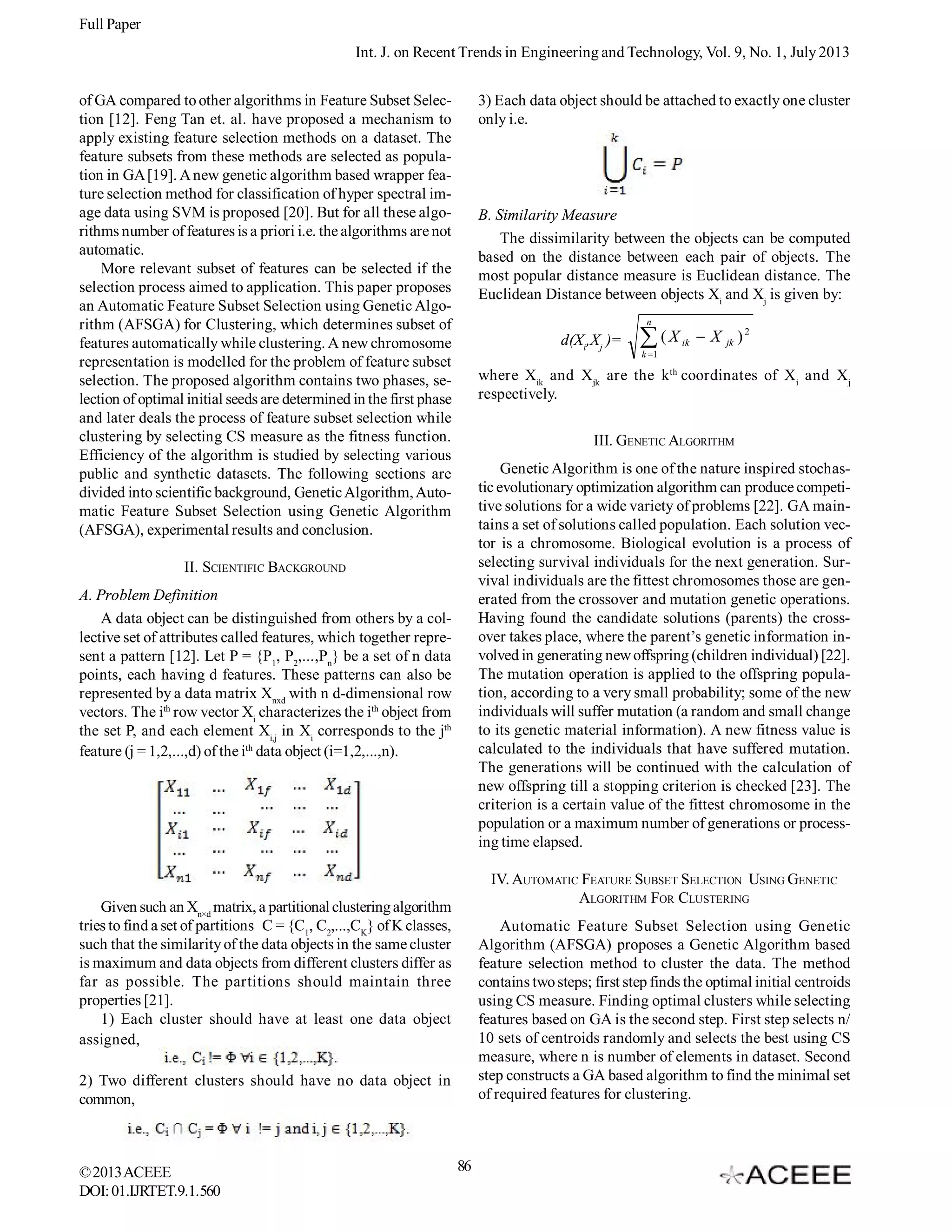 Full Paper
Int. J. on Recent Trends in Engineering and Technology, Vol. 9, No. 1, July 2013
of GA compared to other algorithms in Feature Subset Selection [12]. Feng Tan et. al. have proposed a mechanism to
apply existing feature selection methods on a dataset. The
feature subsets from these methods are selected as population in GA [19]. A new genetic algorithm based wrapper feature selection method for classification of hyper spectral image data using SVM is proposed [20]. But for all these algorithms number of features is a priori i.e. the algorithms are not
automatic.
More relevant subset of features can be selected if the
selection process aimed to application. This paper proposes
an Automatic Feature Subset Selection using Genetic Algorithm (AFSGA) for Clustering, which determines subset of
features automatically while clustering. A new chromosome
representation is modelled for the problem of feature subset
selection. The proposed algorithm contains two phases, selection of optimal initial seeds are determined in the first phase
and later deals the process of feature subset selection while
clustering by selecting CS measure as the fitness function.
Efficiency of the algorithm is studied by selecting various
public and synthetic datasets. The following sections are
divided into scientific background, Genetic Algorithm, Automatic Feature Subset Selection using Genetic Algorithm
(AFSGA), experimental results and conclusion.

3) Each data object should be attached to exactly one cluster
only i.e.

B. Similarity Measure
The dissimilarity between the objects can be computed
based on the distance between each pair of objects. The
most popular distance measure is Euclidean distance. The
Euclidean Distance between objects Xi and Xj is given by:
n

d(Xi,Xj )=

ik

X

jk

)2

k 1

where Xik and Xjk are the kth coordinates of Xi and Xj
respectively.
III. GENETIC ALGORITHM
Genetic Algorithm is one of the nature inspired stochastic evolutionary optimization algorithm can produce competitive solutions for a wide variety of problems [22]. GA maintains a set of solutions called population. Each solution vector is a chromosome. Biological evolution is a process of
selecting survival individuals for the next generation. Survival individuals are the fittest chromosomes those are generated from the crossover and mutation genetic operations.
Having found the candidate solutions (parents) the crossover takes place, where the parent’s genetic information involved in generating new offspring (children individual) [22].
The mutation operation is applied to the offspring population, according to a very small probability; some of the new
individuals will suffer mutation (a random and small change
to its genetic material information). A new fitness value is
calculated to the individuals that have suffered mutation.
The generations will be continued with the calculation of
new offspring till a stopping criterion is checked [23]. The
criterion is a certain value of the fittest chromosome in the
population or a maximum number of generations or processing time elapsed.

II. SCIENTIFIC BACKGROUND
A. Problem Definition
A data object can be distinguished from others by a collective set of attributes called features, which together represent a pattern [12]. Let P = {P1, P2,...,Pn} be a set of n data
points, each having d features. These patterns can also be
represented by a data matrix Xnxd with n d-dimensional row
vectors. The ith row vector Xi characterizes the ith object from
the set P, and each element Xi,j in Xi corresponds to the jth
feature (j = 1,2,...,d) of the ith data object (i=1,2,...,n).

IV. AUTOMATIC FEATURE SUBSET SELECTION USING GENETIC
ALGORITHM FOR CLUSTERING

Given such an Xn×d matrix, a partitional clustering algorithm
tries to find a set of partitions C = {C1, C2,...,CK} of K classes,
such that the similarity of the data objects in the same cluster
is maximum and data objects from different clusters differ as
far as possible. The partitions should maintain three
properties [21].
1) Each cluster should have at least one data object
assigned,

Automatic Feature Subset Selection using Genetic
Algorithm (AFSGA) proposes a Genetic Algorithm based
feature selection method to cluster the data. The method
contains two steps; first step finds the optimal initial centroids
using CS measure. Finding optimal clusters while selecting
features based on GA is the second step. First step selects n/
10 sets of centroids randomly and selects the best using CS
measure, where n is number of elements in dataset. Second
step constructs a GA based algorithm to find the minimal set
of required features for clustering.

2) Two different clusters should have no data object in
common,

© 2013 ACEEE
DOI: 01.IJRTET.9.1.560

(X

86

 
