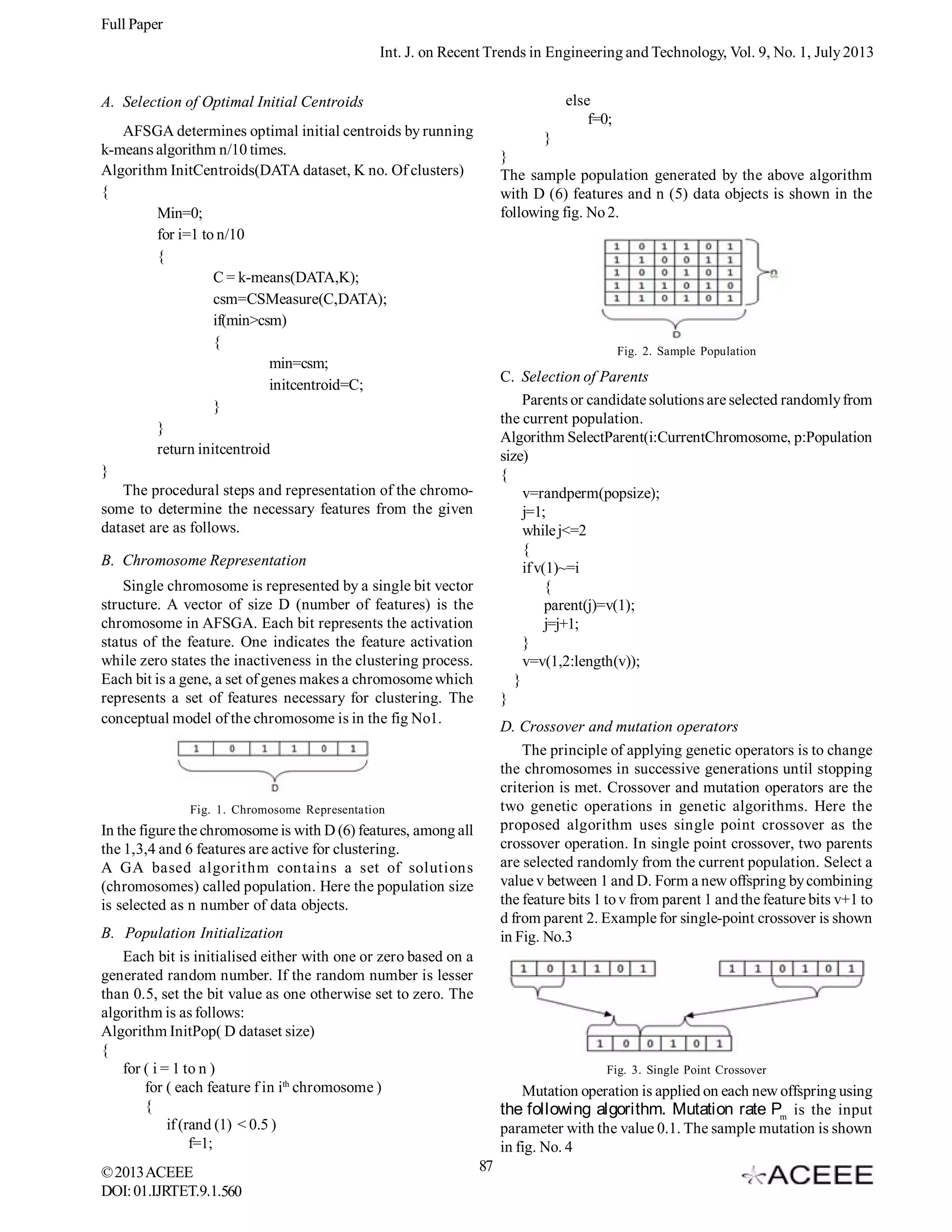 Full Paper
Int. J. on Recent Trends in Engineering and Technology, Vol. 9, No. 1, July 2013
else
f=0;

A. Selection of Optimal Initial Centroids
AFSGA determines optimal initial centroids by running
k-means algorithm n/10 times.
Algorithm InitCentroids(DATA dataset, K no. Of clusters)
{
Min=0;
for i=1 to n/10
{
C = k-means(DATA,K);
csm=CSMeasure(C,DATA);
if(min>csm)
{
min=csm;
initcentroid=C;
}
}
return initcentroid
}
The procedural steps and representation of the chromosome to determine the necessary features from the given
dataset are as follows.

}
}
The sample population generated by the above algorithm
with D (6) features and n (5) data objects is shown in the
following fig. No 2.

Fig. 2. Sample Population

C. Selection of Parents
Parents or candidate solutions are selected randomly from
the current population.
Algorithm SelectParent(i:CurrentChromosome, p:Population
size)
{
v=randperm(popsize);
j=1;
while j<=2
{
if v(1)~=i
{
parent(j)=v(1);
j=j+1;
}
v=v(1,2:length(v));
}
}

B. Chromosome Representation
Single chromosome is represented by a single bit vector
structure. A vector of size D (number of features) is the
chromosome in AFSGA. Each bit represents the activation
status of the feature. One indicates the feature activation
while zero states the inactiveness in the clustering process.
Each bit is a gene, a set of genes makes a chromosome which
represents a set of features necessary for clustering. The
conceptual model of the chromosome is in the fig No1.

D. Crossover and mutation operators
The principle of applying genetic operators is to change
the chromosomes in successive generations until stopping
criterion is met. Crossover and mutation operators are the
two genetic operations in genetic algorithms. Here the
proposed algorithm uses single point crossover as the
crossover operation. In single point crossover, two parents
are selected randomly from the current population. Select a
value v between 1 and D. Form a new offspring by combining
the feature bits 1 to v from parent 1 and the feature bits v+1 to
d from parent 2. Example for single-point crossover is shown
in Fig. No.3

Fig. 1. Chromosome Representation

In the figure the chromosome is with D (6) features, among all
the 1,3,4 and 6 features are active for clustering.
A GA based algorithm contains a set of solutions
(chromosomes) called population. Here the population size
is selected as n number of data objects.
B. Population Initialization
Each bit is initialised either with one or zero based on a
generated random number. If the random number is lesser
than 0.5, set the bit value as one otherwise set to zero. The
algorithm is as follows:
Algorithm InitPop( D dataset size)
{
for ( i = 1 to n )
for ( each feature f in ith chromosome )
{
if (rand (1) < 0.5 )
f=1;
© 2013 ACEEE
DOI: 01.IJRTET.9.1.560

Fig. 3. Single Point Crossover

Mutation operation is applied on each new offspring using

the following algorithm. Mutation rate Pm is the input
parameter with the value 0.1. The sample mutation is shown
in fig. No. 4
87

 