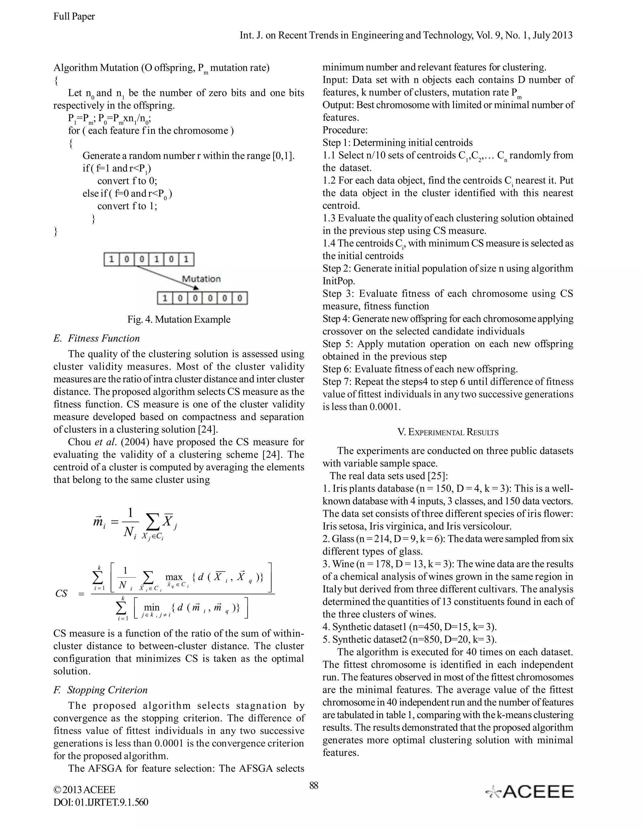 Full Paper
Int. J. on Recent Trends in Engineering and Technology, Vol. 9, No. 1, July 2013
minimum number and relevant features for clustering.
Input: Data set with n objects each contains D number of
features, k number of clusters, mutation rate Pm
Output: Best chromosome with limited or minimal number of
features.
Procedure:
Step 1: Determining initial centroids
1.1 Select n/10 sets of centroids C1,C2,… Cn randomly from
the dataset.
1.2 For each data object, find the centroids Ci nearest it. Put
the data object in the cluster identified with this nearest
centroid.
1.3 Evaluate the quality of each clustering solution obtained
in the previous step using CS measure.
1.4 The centroids Ci, with minimum CS measure is selected as
the initial centroids
Step 2: Generate initial population of size n using algorithm
InitPop.
Step 3: Evaluate fitness of each chromosome using CS
measure, fitness function
Step 4: Generate new offspring for each chromosome applying
crossover on the selected candidate individuals
Step 5: Apply mutation operation on each new offspring
obtained in the previous step
Step 6: Evaluate fitness of each new offspring.
Step 7: Repeat the steps4 to step 6 until difference of fitness
value of fittest individuals in any two successive generations
is less than 0.0001.

Algorithm Mutation (O offspring, Pm mutation rate)
{
Let n0 and n1 be the number of zero bits and one bits
respectively in the offspring.
P1=Pm; P0=Pmxn1/n0;
for ( each feature f in the chromosome )
{
Generate a random number r within the range [0,1].
if ( f=1 and r<P1)
convert f to 0;
else if ( f=0 and r<P0 )
convert f to 1;
}
}

Fig. 4. Mutation Example
E. Fitness Function
The quality of the clustering solution is assessed using
cluster validity measures. Most of the cluster validity
measures are the ratio of intra cluster distance and inter cluster
distance. The proposed algorithm selects CS measure as the
fitness function. CS measure is one of the cluster validity
measure developed based on compactness and separation
of clusters in a clustering solution [24].
Chou et al. (2004) have proposed the CS measure for
evaluating the validity of a clustering scheme [24]. The
centroid of a cluster is computed by averaging the elements
that belong to the same cluster using


1
mi 
Ni
k


CS



i1

 1

 N i

k



i1

X

V. EXPERIMENTAL RESULTS
The experiments are conducted on three public datasets
with variable sample space.
The real data sets used [25]:
1. Iris plants database (n = 150, D = 4, k = 3): This is a wellknown database with 4 inputs, 3 classes, and 150 data vectors.
The data set consists of three different species of iris flower:
Iris setosa, Iris virginica, and Iris versicolour.
2. Glass (n = 214, D = 9, k = 6): The data were sampled from six
different types of glass.
3. Wine (n = 178, D = 13, k = 3): The wine data are the results
of a chemical analysis of wines grown in the same region in
Italy but derived from three different cultivars. The analysis
determined the quantities of 13 constituents found in each of
the three clusters of wines.
4. Synthetic dataset1 (n=450, D=15, k= 3).
5. Synthetic dataset2 (n=850, D=20, k= 3).
The algorithm is executed for 40 times on each dataset.
The fittest chromosome is identified in each independent
run. The features observed in most of the fittest chromosomes
are the minimal features. The average value of the fittest
chromosome in 40 independent run and the number of features
are tabulated in table 1, comparing with the k-means clustering
results. The results demonstrated that the proposed algorithm
generates more optimal clustering solution with minimal
features.

j

X j C i


max { d ( X i , X





X iC

xq C

i

i



 min { d ( m , m
i
 j k , j  i


q

q


)} 



)} 



CS measure is a function of the ratio of the sum of withincluster distance to between-cluster distance. The cluster
configuration that minimizes CS is taken as the optimal
solution.
F. Stopping Criterion
The proposed algorithm selects stagnation by
convergence as the stopping criterion. The difference of
fitness value of fittest individuals in any two successive
generations is less than 0.0001 is the convergence criterion
for the proposed algorithm.
The AFSGA for feature selection: The AFSGA selects
© 2013 ACEEE
DOI: 01.IJRTET.9.1.560

88

 