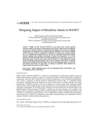 Mitigating Impact of Blackhole Attack in MANET
Shashi Gurung1
and Dr. Krishan Kumar Saluja2
1
CTIEMT/ Department of Computer science and Engineering, Jalandhar, India
gurungshashi68@gmail.com
2
SBSCET/ Department of Computer science and Engineering, Ferozepur, India
k.salujasbs@gmail.com
Abstract— Mobile Ad Hoc Network (MANET) is one kind of new wireless network
structures which is also known as infrastructure less network. Unlike devices in traditional
wireless LAN solution, all nodes are movable and the topology of the network is changing
dynamically in an Ad Hoc Network, which brings great challenges to the security of Mobile
Ad Hoc Networks. MANET is particularly vulnerable to various types of security attacks
due to its fundamental characteristics e.g. the lack of centralized monitoring, dynamic
network topology, open medium, autonomous terminal and management. As a result,
attackers can take advantage of flaws in routing protocols to carry out various attacks. The
black hole attack is one of such security issue in MANET. It could disturb the routing
protocol and bring about huge damage to the network’s topology. In this attack, a malicious
node gives false information of having shortest route to the destination node so as to get all
data packets and drops it. In this paper, we propose an algorithm which mitigates the
impact of black hole attack in AODV routing.
Index Terms— AODV, Blackhole attack, Anti Near Blackhole-AODV (ANB-AODV), Anti
Far Blackhole-AODV (AFB-AODV)
I. INTRODUCTION
Mobile Ad Hoc Network (MANET) is a collection of infrastructure less nodes that cooperates with each
other to make temporary network. It consists of a collection of wireless mobile nodes that have capability to
communicate with each other without the use of network infrastructure or any centralized administration.
Also security is important to provide protected communication between nodes in a potentially hostile
environment. Although security has long been an active research topic in wireless networks, the unique
characteristics of MANETs present a new set of challenges to security design. These challenges include
shared wireless medium, highly dynamic network topology, open network architecture and stringent resource
constraints. Consequently, the existing security solutions for wired networks do not directly apply to the
MANET domain. Routing protocol in MANET is divided into two main categories, one is proactive and
other is reactive. In proactive routing protocols, routing information of nodes is exchanged, periodically, such
as DSDV. In on-demand routing protocols, route is established and nodes exchange routing information
when needed such as AODV [1]. Furthermore, some ad-hoc routing protocols are a combination of above
categories which are called as hybrid routing protocols.
II. OVERVIEW OF AODV
The Ad Hoc On-Demand Distance Vector (AODV) is routing protocol for mobile adhoc network and is an
DOI: 02.ITC.2014.5.560
© Association of Computer Electronics and Electrical Engineers, 2014
Proc. of Int. Conf. on Recent Trends in Information, Telecommunication and Computing, ITC
 