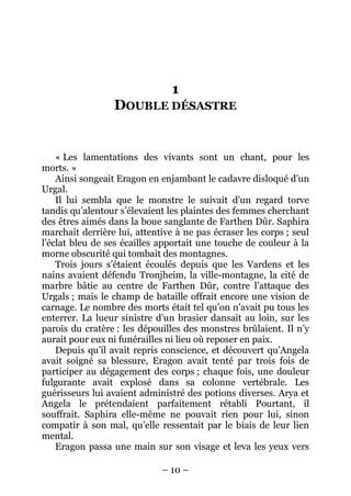 – 10 – 
1 DOUBLE DÉSASTRE 
« Les lamentations des vivants sont un chant, pour les morts. » 
Ainsi songeait Eragon en enjambant le cadavre disloqué d’un Urgal. 
Il lui sembla que le monstre le suivait d’un regard torve tandis qu’alentour s’élevaient les plaintes des femmes cherchant des êtres aimés dans la boue sanglante de Farthen Dûr. Saphira marchait derrière lui, attentive à ne pas écraser les corps ; seul l’éclat bleu de ses écailles apportait une touche de couleur à la morne obscurité qui tombait des montagnes. 
Trois jours s’étaient écoulés depuis que les Vardens et les nains avaient défendu Tronjheim, la ville-montagne, la cité de marbre bâtie au centre de Farthen Dûr, contre l’attaque des Urgals ; mais le champ de bataille offrait encore une vision de carnage. Le nombre des morts était tel qu’on n’avait pu tous les enterrer. La lueur sinistre d’un brasier dansait au loin, sur les parois du cratère : les dépouilles des monstres brûlaient. Il n’y aurait pour eux ni funérailles ni lieu où reposer en paix. 
Depuis qu’il avait repris conscience, et découvert qu’Angela avait soigné sa blessure, Eragon avait tenté par trois fois de participer au dégagement des corps ; chaque fois, une douleur fulgurante avait explosé dans sa colonne vertébrale. Les guérisseurs lui avaient administré des potions diverses. Arya et Angela le prétendaient parfaitement rétabli Pourtant, il souffrait. Saphira elle-même ne pouvait rien pour lui, sinon compatir à son mal, qu’elle ressentait par le biais de leur lien mental. 
Eragon passa une main sur son visage et leva les yeux vers  