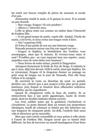 – 100 – 
lui remit une bourse remplie de pièces de monnaie et recula d’un pas. 
Jörmundur tendit la main, et le garçon la serra. Il se sentait un peu étourdi. 
— Bon voyage, Eragon ! Et sois prudent ! 
— Allons-y ! intervint Arya. 
L’elfe se glissa entre eux comme un ombre dans l’obscurité de Farthen Dûr. 
— Il est grand temps de partir, reprit-elle. Aiedail, l’étoile du matin, s’est levée, et nous avons une longue route à faire. 
— Oui ! acquiesça Orik. 
Et il tira d’une poche de son sac une lanterne rouge. 
Nasuada promena encore une fois son regard sur eux : 
— Eragon et Saphira, la bénédiction des Vardens vous accompagne, ainsi que la mienne. Et revenez-nous sains et sauf ! N’oubliez pas : en vous reposent tous nos espoirs ; aussi, acquittez-vous de votre tâche avec honneur ! 
— Nous ferons de notre mieux, promit le Dragonnier. 
Attrapant fermement la bride de Feu de Neige, il emboîta le pas à Arya, déjà loin devant. Orik le suivit, ainsi que Saphira. En se retournant, Eragon vit la dragonne donner au passage un petit coup de langue sur la joue de Nasuada. Puis elle força l’allure et le rejoignit. 
Ils suivirent la route en direction du nord. Le portail, derrière eux, rétrécit peu à peu jusqu’à n’être plus qu’un point lumineux, près duquel se tenaient deux silhouettes solitaires, immobiles, qui les regardaient. 
Quand ils atteignirent enfin la base du cratère, ils se retrouvèrent face à une porte gigantesque, haute de trente pieds, dont les doubles battants étaient ouverts. 
Les trois soldats nains qui la gardaient s’inclinèrent et s’écartèrent. La porte donnait dans un tunnel aux proportions identiques, bordé de colonnes et éclairé par des lanternes sur une longueur de cinquante pieds. Au-delà, l’endroit était aussi vide et silencieux qu’un mausolée. 
Bien que cette entrée ressemblât en tous points à celle située à l’ouest de Farthen Dûr, Eragon savait que ce tunnel était différent. Au lieu de traverser un massif montagneux d’une lieue  