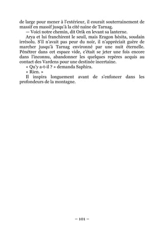 – 101 – 
de large pour mener à l’extérieur, il courait souterrainement de massif en massif jusqu’à la cité naine de Tarnag. 
— Voici notre chemin, dit Orik en levant sa lanterne. 
Arya et lui franchirent le seuil, mais Eragon hésita, soudain irrésolu. S’il n’avait pas peur du noir, il n’appréciait guère de marcher jusqu’à Tarnag environné par une nuit éternelle. Pénétrer dans cet espace vide, c’était se jeter une fois encore dans l’inconnu, abandonner les quelques repères acquis au contact des Vardens pour une destinée incertaine. 
« Qu’y a-t-il ? » demanda Saphira. 
« Rien. » 
Il inspira longuement avant de s’enfoncer dans les profondeurs de la montagne.  