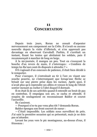 – 102 – 
11 CONCERTATION 
Depuis trois jours, Roran ne cessait d’arpenter nerveusement son campement sur la Crête. Il n’avait eu aucune nouvelle depuis la visite d’Albriech, et n’en apprenait pas davantage en observant Carvahall. Parfois, il s’arrêtait un instant, fixant les tentes qui abritaient les soldats, puis il recommençait à marcher de long en large. 
À la mi-journée, il mangea un peu. Tout en s’essuyant la bouche d’un revers de main, il s’interrogea : « Combien de temps les Ra’zacs sont-ils disposés à attendre ? » 
S’il s’agissait d’un concours de patience, il était bien décidé à le remporter. 
Pour s’occuper, il s’entraînait au tir à l’arc en visant une souche pourrie, ne s’interrompant que lorsqu’une flèche se brisait sur une pierre prise dans les racines. Après quoi, il n’avait plus qu’à reprendre ses allées et venues le long de l’étroit sentier menant au rocher à l’abri duquel il dormait. 
Il en était là de ses activités quand il entendit un bruit de pas en contrebas. Il empoigna son arc, se cacha et attendit. Il soupira de soulagement en reconnaissant Baldor et courut l’accueillir. 
Ils s’assirent. 
— Pourquoi n’es-tu pas venu plus tôt ? demanda Roran. 
Baldor épongea son front couvert de sueur : 
— C’était impossible. Les soldats nous surveillent de près. J’ai saisi la première occasion qui se présentait, mais je ne dois pas m’attarder. 
Levant les yeux vers le pic montagneux, au-dessus d’eux, il frissonna :  