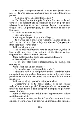 – 103 – 
— Tu es plus courageux que moi. Je ne pourrais jamais rester seul ici ! Tu n’as pas eu de problème avec les loups, les ours, les pumas ? 
— Non, non, ça va. Que disent les soldats ? 
— L’un d’eux s’est vanté auprès de Morn, à la taverne, la nuit dernière : ils auraient été sélectionnés un par un pour cette mission, ils sont plutôt excités ; beaucoup d’entre eux se soûlent chaque soir. Le premier jour, ils ont dévasté la salle de l’auberge. 
— Ont-ils remboursé les dégâts ? 
— Bien sûr que non ! 
Roran s’agita, les yeux fixés sur le village : 
— Je n’arrive pas à croire que l’Empire se donne autant de mal pour me capturer. Que puis-je leur donner ? Que pensent- ils que je puisse leur donner ? 
Baldor suivit son regard : 
— Les Ra’zacs ont interrogé Katrina, aujourd’hui. Quelqu’un leur a dit que vous étiez intimes, et ils étaient curieux d’apprendre si elle savait où tu te terrais. 
Roran s’efforça de lire sur le franc visage de Baldor : 
— Est-ce qu’elle va bien ? 
— Il en faut plus pour l’impressionner, le rassura son compagnon. 
Puis il le sonda d’un ton prudent : 
— Ne devrais-tu pas envisager de te rendre ? 
— Plutôt me pendre de mes propres mains ! s’exclama Roran en sautant sur ses jambes. Comment peux-tu dire une chose pareille ? Tu ne te souviens donc pas comment ils ont torturé mon père ? 
Baldor se leva à son tour et le retint par un bras : 
— Qu’arrivera-t-il si tu restes caché, et si les soldats n’abandonnent pas la partie ? Ils comprendront que nous leur mentons pour t’aider à leur échapper. L’Empire ne pardonne pas aux traîtres. 
Roran se dégagea, vira sur lui-même, frappa du pied, puis se rassit brusquement. 
« Si je ne me montre pas, les Ra’zacs s’en prendront à ceux qui sont à leur portée. Si je trouvais un moyen de les entraîner  