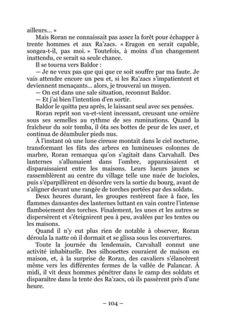 – 104 – 
ailleurs… » 
Mais Roran ne connaissait pas assez la forêt pour échapper à trente hommes et aux Ra’zacs. « Eragon en serait capable, songea-t-il, pas moi. » Toutefois, à moins d’un changement inattendu, ce serait sa seule chance. 
Il se tourna vers Baldor : 
— Je ne veux pas que qui que ce soit souffre par ma faute. Je vais attendre encore un peu et, si les Ra’zacs s’impatientent et deviennent menaçants… alors, je trouverai un moyen. 
— On est dans une sale situation, reconnut Baldor. 
— Et j’ai bien l’intention d’en sortir. 
Baldor le quitta peu après, le laissant seul avec ses pensées. 
Roran reprit son va-et-vient incessant, creusant une ornière sous ses semelles au rythme de ses ruminations. Quand la fraîcheur du soir tomba, il ôta ses bottes de peur de les user, et continua de déambuler pieds nus. 
À l’instant où une lune cireuse montait dans le ciel nocturne, transformant les fûts des arbres en lumineuses colonnes de marbre, Roran remarqua qu’on s’agitait dans Carvahall. Des lanternes s’allumaient dans l’ombre, apparaissaient et disparaissaient entre les maisons. Leurs lueurs jaunes se rassemblèrent au centre du village telle une nuée de lucioles, puis s’éparpillèrent en désordre vers la sortie du bourg, avant de s’aligner devant une rangée de torches portées par des soldats. 
Deux heures durant, les groupes restèrent face à face, les flammes dansantes des lanternes luttant en vain contre l’intense flamboiement des torches. Finalement, les unes et les autres se dispersèrent et s’éteignirent peu à peu, avalées par les tentes ou les maisons. 
Quand il n’y eut plus rien de notable à observer, Roran déroula la natte où il dormait et se glissa sous les couvertures. 
Toute la journée du lendemain, Carvahall connut une activité inhabituelle. Des silhouettes couraient de maison en maison, et, à la surprise de Roran, des cavaliers s’élancèrent même vers les différentes fermes de la vallée de Palancar. À midi, il vit deux hommes pénétrer dans le camp des soldats et disparaître dans la tente des Ra’zacs, où ils passèrent près d’une heure.  
