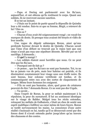 – 106 – 
— Papa et Doring ont parlementé avec les Ra’zacs, aujourd’hui, et ont obtenu qu’ils restituent le corps. Quant aux soldats, ils ne recevront aucune sanction. 
Il se tut un instant. 
— J’étais sur le point de partir quand la dépouille de Quimby leur a été rendue. Sais-tu ce que sa femme, Birgit, a retrouvé de lui ? Des os. 
— Des os ? 
— Chacun d’eux avait été soigneusement rongé ; on voyait les marques de dents. Et presque tous avaient été broyés et vidés de leur moelle. 
Une vague de dégoût submergea Roran, ainsi qu’une profonde horreur devant le destin de Quimby. Chacun savait que l’âme d’un défunt ne trouvait pas le repos tant que son corps n’avait pas reçu une sépulture décente. Révolté par un tel sacrilège, il demanda ; 
— Et qui l’a mangé ? 
— Les soldats étaient aussi horrifiés que nous. Ce ne peut être que les Ra’zacs. 
— Pourquoi ont-ils fait ça ? 
— Je pense… que les Ra’zacs ne sont pas humains. Toi, tu ne les as jamais vus de près, mais leur haleine est putride, et ils dissimulent constamment leur visage sous une étoffe noire. Ils sont bossus, leur colonne vertébrale est tordue, et ils communiquent entre eux avec des sortes de claquements de langue. Même leurs hommes les craignent. 
— S’ils ne sont pas humains, alors, quel genre de créatures peuvent-ils être ? demanda Roran. Ce ne sont pas des Urgals. 
— Va savoir… 
Dans l’esprit de Roran, la peur se mêlait maintenant à la répulsion, la peur du surnaturel. Il lut un sentiment identique sur le visage de Baldor. Malgré tous les récits entendus, retraçant les méfaits de Galbatorix, c’était un choc de sentir son esprit maléfique s’infiltrer au coeur même de leurs foyers. Roran se tordit nerveusement les mains. La conscience d’une autre réalité s’insinuait en lui, tandis qu’il se découvrait cerné par des forces dont il n’avait entendu parler jusqu’alors qu’au travers des chansons et des contes.  