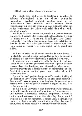 – 107 – 
— Il faut faire quelque chose, grommela-t-il. 
L’air tiédit, cette nuit-là, et, le lendemain, la vallée de Palancar s’assoupissait dans une chaleur printanière inattendue. Carvahall semblait paisible, sous le ciel uniformément bleu. Pourtant, Roran percevait l’amer ressentiment qui retenait chacun de ses habitants entre ses griffes venimeuses. Le calme était celui d’un drap tendu attendant le vent. 
En dépit de cette tension, sa journée fut particulièrement ennuyeuse. Il passa la plus grande partie de son temps à étriller la jument de Horst. Finalement, il s’allongea pour dormir, contemplant par-delà la cime des pins la poussière d’étoiles qui émaillait le ciel noir. Elles paraissaient si proches qu’il avait l’impression de foncer vers elles, aspiré par le grand vide sidéral. 
La lune se levait quand Roran s’éveilla, la gorge irritée. Il inhala de la fumée et se mit à tousser. Il roula hors de sa couche en clignant des paupières : les yeux le piquaient, il larmoyait. 
Il ramassa ses couvertures, sella la jument paniquée, l’enfourcha et la talonna pour qu’elle escalade la pente, espérant trouver dans les hauteurs une atmosphère plus pure. Il s’aperçut très vite que la fumée montait en même temps que lui. Aussi fit-il virer sa monture pour couper horizontalement à travers les arbres. 
Après avoir erré quelque temps dans l’obscurité, il atteignit une corniche balayée par le vent, où l’air était enfin respirable. Roran se décrassa les poumons en inspirant longuement, puis regarda vers la vallée pour y chercher l’origine du feu. Il la repéra tout de suite. 
Le silo à blé de Carvahall n’était plus qu’un brasier crépitant, un tourbillon de flammes transformant son précieux contenu en une fontaine d’escarbilles ambrées. Impuissant devant la destruction des réserves de nourriture du village, Roran se mit à trembler de tous ses membres. Il aurait voulu dégringoler la pente en hurlant pour prêter main-forte aux villageois armés de seaux, mais ne put se résoudre à se mettre ainsi en danger.  