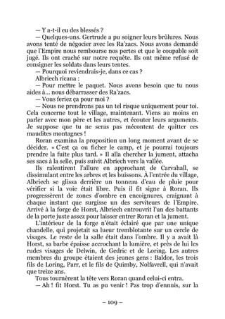 – 109 – 
— Y a-t-il eu des blessés ? 
— Quelques-uns. Gertrude a pu soigner leurs brûlures. Nous avons tenté de négocier avec les Ra’zacs. Nous avons demandé que l’Empire nous rembourse nos pertes et que le coupable soit jugé. Ils ont craché sur notre requête. Ils ont même refusé de consigner les soldats dans leurs tentes. 
— Pourquoi reviendrais-je, dans ce cas ? 
Albriech ricana : 
— Pour mettre le paquet. Nous avons besoin que tu nous aides à… nous débarrasser des Ra’zacs. 
— Vous feriez ça pour moi ? 
— Nous ne prendrons pas un tel risque uniquement pour toi. Cela concerne tout le village, maintenant. Viens au moins en parler avec mon père et les autres, et écouter leurs arguments. Je suppose que tu ne seras pas mécontent de quitter ces maudites montagnes ! 
Roran examina la proposition un long moment avant de se décider. « C’est ça ou ficher le camp, et je pourrai toujours prendre la fuite plus tard. » Il alla chercher la jument, attacha ses sacs à la selle, puis suivit Albriech vers la vallée. 
Ils ralentirent l’allure en approchant de Carvahall, se dissimulant entre les arbres et les buissons. À l’entrée du village, Albriech se glissa derrière un tonneau d’eau de pluie pour vérifier si la voie était libre. Puis il fit signe à Roran. Ils progressèrent de zones d’ombre en encoignures, craignant à chaque instant que surgisse un des serviteurs de l’Empire. Arrivé à la forge de Horst, Albriech entrouvrit l’un des battants de la porte juste assez pour laisser entrer Roran et la jument. 
L’intérieur de la forge n’était éclairé que par une unique chandelle, qui projetait sa lueur tremblotante sur un cercle de visages. Le reste de la salle était dans l’ombre. Il y a avait là Horst, sa barbe épaisse accrochant la lumière, et près de lui les rudes visages de Delwin, de Gedric et de Loring. Les autres membres du groupe étaient des jeunes gens : Baldor, les trois fils de Loring, Parr, et le fils de Quimby, Nolfavrell, qui n’avait que treize ans. 
Tous tournèrent la tête vers Roran quand celui-ci entra. 
— Ah ! fit Horst. Tu as pu venir ! Pas trop d’ennuis, sur la  