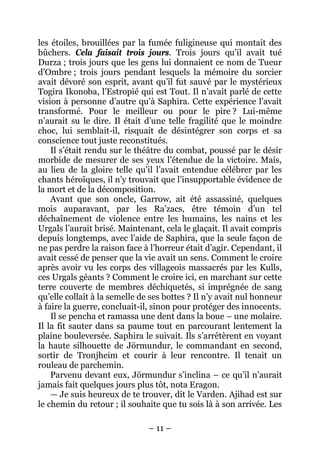 – 11 – 
les étoiles, brouillées par la fumée fuligineuse qui montait des bûchers. Cela faisait trois jours. Trois jours qu’il avait tué Durza ; trois jours que les gens lui donnaient ce nom de Tueur d’Ombre ; trois jours pendant lesquels la mémoire du sorcier avait dévoré son esprit, avant qu’il fut sauvé par le mystérieux Togira Ikonoba, l’Estropié qui est Tout. Il n’avait parlé de cette vision à personne d’autre qu’à Saphira. Cette expérience l’avait transformé. Pour le meilleur ou pour le pire ? Lui-même n’aurait su le dire. Il était d’une telle fragilité que le moindre choc, lui semblait-il, risquait de désintégrer son corps et sa conscience tout juste reconstitués. 
Il s’était rendu sur le théâtre du combat, poussé par le désir morbide de mesurer de ses yeux l’étendue de la victoire. Mais, au lieu de la gloire telle qu’il l’avait entendue célébrer par les chants héroïques, il n’y trouvait que l’insupportable évidence de la mort et de la décomposition. 
Avant que son oncle, Garrow, ait été assassiné, quelques mois auparavant, par les Ra’zacs, être témoin d’un tel déchaînement de violence entre les humains, les nains et les Urgals l’aurait brisé. Maintenant, cela le glaçait. Il avait compris depuis longtemps, avec l’aide de Saphira, que la seule façon de ne pas perdre la raison face à l’horreur était d’agir. Cependant, il avait cessé de penser que la vie avait un sens. Comment le croire après avoir vu les corps des villageois massacrés par les Kulls, ces Urgals géants ? Comment le croire ici, en marchant sur cette terre couverte de membres déchiquetés, si imprégnée de sang qu’elle collait à la semelle de ses bottes ? Il n’y avait nul honneur à faire la guerre, concluait-il, sinon pour protéger des innocents. 
Il se pencha et ramassa une dent dans la boue – une molaire. Il la fit sauter dans sa paume tout en parcourant lentement la plaine bouleversée. Saphira le suivait. Ils s’arrêtèrent en voyant la haute silhouette de Jörmundur, le commandant en second, sortir de Tronjheim et courir à leur rencontre. Il tenait un rouleau de parchemin. 
Parvenu devant eux, Jörmundur s’inclina – ce qu’il n’aurait jamais fait quelques jours plus tôt, nota Eragon. 
— Je suis heureux de te trouver, dit le Varden. Ajihad est sur le chemin du retour ; il souhaite que tu sois là à son arrivée. Les  