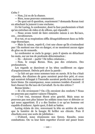 – 110 – 
Crête ? 
— Non, j’ai eu de la chance. 
— Bien, nous pouvons commencer. 
— De quoi est-il question, exactement ? demanda Roran tout en attachant la jument à une enclume. 
Ce fut Loring, le cordonnier, dont la face parcheminée n’était qu’un entrelacs de rides et de sillons, qui répondit : 
— Nous avons tenté de faire entendre raison à ces Ra’zacs, ces… envahisseurs. 
Il se tut, et sa respiration siffla désagréablement dans sa frêle cage thoracique. 
—Mais la raison, reprit-il, c’est une chose qu’ils n’entendent pas ! Ils mettent nos vies en danger, et ne montrent aucun signe de gêne ou de remords. 
Le cordonnier se racla la gorge ; puis il ajouta en détachant les mots, sur un ton de profonde détermination : 
— Ils – doivent – partir ! De telles créatures… 
— Non, le coupa Roran. Non, pas des créatures. Des profanateurs. 
Les regards se durcirent et les têtes oscillèrent en signe d’acquiescement. Delwin prit alors la parole : 
— Le fait est que nous sommes tous en sursis. Si le feu s’était répandu, des dizaines de gens auraient peut-être péri, et ceux qui auraient échappé à l’incendie auraient perdu leur maison et leurs biens. En conséquence, nous sommes tombés d’accord : il faut chasser les Ra’zacs de Carvahall. Es-tu des nôtres ? 
Roran hésita : 
— Et s’ils reviennent ? Ou s’ils envoient des renforts ? Nous ne pouvons pas espérer vaincre l’Empire. 
— C’est vrai, reconnut Horst avec gravité. Mais nous ne pouvons pas non plus laisser les soldats nous tuer et détruire ce qui nous appartient. Il y a des limites à ce qu’un homme est capable d’endurer. Après quoi, il doit se battre. 
Loring éclata de rire, renversant la tête en arrière de sorte que la lumière de la bougie fit briller ses chicots. Puis il chuchota avec une sorte de jubilation : 
— D’abord, nous réunissons nos forces. Ensuite, nous combattons. On va leur faire regretter d’avoir osé poser leurs  