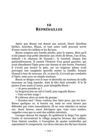 – 112 – 
12 REPRÉSAILLES 
Après que Roran eut donné son accord, Horst distribua bêches, fourches, fléaux, et tout autre outil pouvant servir d’arme contre les soldats et les Ra’zacs. 
Roran soupesa une lourde pioche, puis la reposa. Bien qu’il n’eût jamais trop prêté attention aux récits de Brom, l’un d’eux, intitulé « la chanson de Gerand », le touchait chaque fois particulièrement. Il contait l’histoire d’un grand guerrier, qui avait abandonné l’épée pour une femme et une ferme. Pourtant, il n’avait pas trouvé la paix, car un seigneur jaloux avait provoqué une sanglante querelle contre sa famille, forçant Gerand à tuer de nouveau. Or, ce jour-là, il n’avait pas combattu à l’épée, mais avec un simple marteau. 
Roran se dirigea vers le mur et décrocha un marteau de taille moyenne au long manche, dont la tête était arrondie. Il le fit passer d’une main à l’autre, puis interpella Horst : 
— Je peux prendre ça ? 
Le forgeron jeta un oeil à l’outil, puis regarda Roran : 
— Fais-en bon usage ! 
Il s’adressa alors au reste du groupe : 
— Écoutez-moi ! Nous voulons leur faire peur, pas les tuer. Brisez quelques os, si besoin est, mais ne vous laissez pas déborder par votre ressentiment. Et ne vous attardez en aucun cas. Aussi braves, aussi héroïques que vous vous sentiez, rappelez-vous que ce sont des soldats entraînés. 
Lorsque chacun fut équipé, ils quittèrent la forge l’un après l’autre et traversèrent le village jusqu’au bivouac des soldats. Tous étaient couchés, à l’exception de quatre sentinelles qui arpentaient le campement. Les deux chevaux des Ra’zacs étaient  
