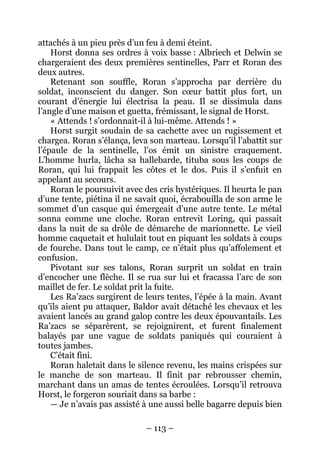 – 113 – 
attachés à un pieu près d’un feu à demi éteint. 
Horst donna ses ordres à voix basse : Albriech et Delwin se chargeraient des deux premières sentinelles, Parr et Roran des deux autres. 
Retenant son souffle, Roran s’approcha par derrière du soldat, inconscient du danger. Son coeur battit plus fort, un courant d’énergie lui électrisa la peau. Il se dissimula dans l’angle d’une maison et guetta, frémissant, le signal de Horst. 
« Attends ! s’ordonnait-il à lui-même. Attends ! » 
Horst surgit soudain de sa cachette avec un rugissement et chargea. Roran s’élança, leva son marteau. Lorsqu’il l’abattit sur l’épaule de la sentinelle, l’os émit un sinistre craquement. L’homme hurla, lâcha sa hallebarde, tituba sous les coups de Roran, qui lui frappait les côtes et le dos. Puis il s’enfuit en appelant au secours. 
Roran le poursuivit avec des cris hystériques. Il heurta le pan d’une tente, piétina il ne savait quoi, écrabouilla de son arme le sommet d’un casque qui émergeait d’une autre tente. Le métal sonna comme une cloche. Roran entrevit Loring, qui passait dans la nuit de sa drôle de démarche de marionnette. Le vieil homme caquetait et hululait tout en piquant les soldats à coups de fourche. Dans tout le camp, ce n’était plus qu’affolement et confusion. 
Pivotant sur ses talons, Roran surprit un soldat en train d’encocher une flèche. Il se rua sur lui et fracassa l’arc de son maillet de fer. Le soldat prit la fuite. 
Les Ra’zacs surgirent de leurs tentes, l’épée à la main. Avant qu’ils aient pu attaquer, Baldor avait détaché les chevaux et les avaient lancés au grand galop contre les deux épouvantails. Les Ra’zacs se séparèrent, se rejoignirent, et furent finalement balayés par une vague de soldats paniqués qui couraient à toutes jambes. 
C’était fini. 
Roran haletait dans le silence revenu, les mains crispées sur le manche de son marteau. Il finit par rebrousser chemin, marchant dans un amas de tentes écroulées. Lorsqu’il retrouva Horst, le forgeron souriait dans sa barbe : 
— Je n’avais pas assisté à une aussi belle bagarre depuis bien  