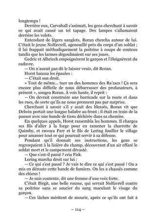 – 114 – 
longtemps ! 
Derrière eux, Carvahall s’animait, les gens cherchant à savoir ce qui avait causé un tel tapage. Des lampes s’allumaient derrière les volets. 
Entendant de légers sanglots, Roran chercha autour de lui. C’était le jeune Nolfavrell, agenouillé près du corps d’un soldat ; il lui frappait méthodiquement la poitrine à coups de couteau tandis que les larmes dégoulinaient sur ses joues. 
Gedric et Albriech empoignèrent le garçon et l’éloignèrent du cadavre. 
— On n’aurait pas dû le laisser venir, dit Roran. 
Horst haussa les épaules : 
— C’était son droit. 
« Tout de même… tuer un des hommes des Ra’zacs ! Ça sera encore plus difficile de nous débarrasser des profanateurs, à présent », songea Roran. À voix haute, il reprit : 
— On devrait construire une barricade sur la route et dans les rues, de sorte qu’ils ne nous prennent pas par surprise. 
Cherchant à savoir s’il y avait des blessés, Roran vit que Delwin portait une longue balafre au front ; il était en train de la panser avec une bande de tissu déchirée dans sa chemise. 
En quelques appels, Horst rassembla les hommes. Il chargea ses fils d’aller à la forge pour en ramener la charrette de Quimby, et envoya Parr et le fils de Loring fouiller le village pour amasser tout ce qui pourrait servir à sa défense. 
Pendant qu’il donnait ses instructions, les gens se regroupaient à la lisière du champ, découvrant d’un air effaré le soldat mort et le campement dévasté. 
— Que s’est-il passé ? cria Fisk. 
Loring marcha droit sur lui : 
— Ce qui s’est passé ? Je vais te dire ce qui s’est passé ! On a mis en déroute cette bande de fumiers. On les a chassés comme des chiens ! 
— Je suis contente, dit une femme d’une voix forte. 
C’était Birgit, une belle rousse, qui serrait Nolfavrell contre sa poitrine sans se soucier du sang maculant le visage du garçon. 
— Ces lâches méritent de mourir, après ce qu’ils ont fait à  