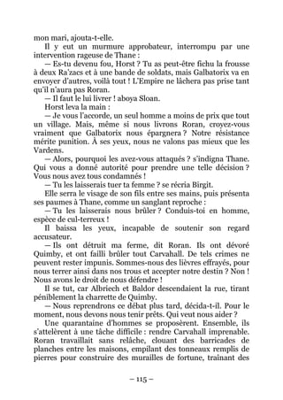 – 115 – 
mon mari, ajouta-t-elle. 
Il y eut un murmure approbateur, interrompu par une intervention rageuse de Thane : 
— Es-tu devenu fou, Horst ? Tu as peut-être fichu la frousse à deux Ra’zacs et à une bande de soldats, mais Galbatorix va en envoyer d’autres, voilà tout ! L’Empire ne lâchera pas prise tant qu’il n’aura pas Roran. 
— Il faut le lui livrer ! aboya Sloan. 
Horst leva la main : 
— Je vous l’accorde, un seul homme a moins de prix que tout un village. Mais, même si nous livrons Roran, croyez-vous vraiment que Galbatorix nous épargnera ? Notre résistance mérite punition. À ses yeux, nous ne valons pas mieux que les Vardens. 
— Alors, pourquoi les avez-vous attaqués ? s’indigna Thane. Qui vous a donné autorité pour prendre une telle décision ? Vous nous avez tous condamnés ! 
— Tu les laisserais tuer ta femme ? se récria Birgit. 
Elle serra le visage de son fils entre ses mains, puis présenta ses paumes à Thane, comme un sanglant reproche : 
— Tu les laisserais nous brûler ? Conduis-toi en homme, espèce de cul-terreux ! 
Il baissa les yeux, incapable de soutenir son regard accusateur. 
— Ils ont détruit ma ferme, dit Roran. Ils ont dévoré Quimby, et ont failli brûler tout Carvahall. De tels crimes ne peuvent rester impunis. Sommes-nous des lièvres effrayés, pour nous terrer ainsi dans nos trous et accepter notre destin ? Non ! Nous avons le droit de nous défendre ! 
Il se tut, car Albriech et Baldor descendaient la rue, tirant péniblement la charrette de Quimby. 
— Nous reprendrons ce débat plus tard, décida-t-il. Pour le moment, nous devons nous tenir prêts. Qui veut nous aider ? 
Une quarantaine d’hommes se proposèrent. Ensemble, ils s’attelèrent à une tâche difficile : rendre Carvahall imprenable. Roran travaillait sans relâche, clouant des barricades de planches entre les maisons, empilant des tonneaux remplis de pierres pour construire des murailles de fortune, traînant des  
