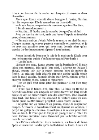 – 116 – 
troncs au travers de la route, sur lesquels il renversa deux charrettes. 
Alors que Roran courait d’une besogne à l’autre, Katrina l’arrêta au passage. Elle le serra dans ses bras et dit : 
— Je suis heureuse que tu sois revenu et que tu ailles bien. 
Il l’embrassa doucement : 
— Katrina… Il faudra que je te parle, dès que j’aurai fini. 
Avec un sourire hésitant, mais une lueur d’espoir au fond des yeux, elle murmura : 
— Tu avais raison. J’étais folle de te mettre au pied du mur. Chaque moment que nous passons ensemble est précieux, et je ne veux pas gaspiller ceux qui nous sont donnés alors qu’un caprice du destin peut nous séparer à tout instant. 
Roran lançait de l’eau sur le toit de la maison de Kiselt pour que le chaume ne puisse s’enflammer quand Parr hurla : 
— Les Ra’zacs ! 
Lâchant son seau, Roran courut vers la barricade où il avait laissé son marteau. Dès qu’il l’eut saisi, il aperçut un Ra’zac à cheval, encore loin sur la route, presque hors de portée de flèche. La créature était éclairée par une torche qu’elle tenait dans la main gauche. Sa main droite était levée, comme prête à envoyer quelque chose. Roran se mit à rire : 
— Est-ce qu’il veut nous jeter des pierres ? Il est bien trop loin pour… 
Il n’eut pas le temps d’en dire plus. Le bras du Ra’zac se détendit soudain ; une ampoule de verre décrivit un long arc de cercle et vint se briser contre une des charrettes. Une seconde plus tard, une boule de feu soulevait la voiture dans les airs, tandis qu’un souffle brûlant projetait Roran contre un mur. 
Il retomba sur les mains et les genoux, sonné, la respiration coupée. À travers le bourdonnement emplissant ses oreilles, il perçut un galop de chevaux. Il s’obligea à se relever pour faire face au bruit. Il n’eut que le temps de plonger sur le côté : les deux Ra’zacs entraient dans Carvahall par la brèche ouverte dans la barricade. 
Les Ra’zacs ralentirent leurs coursiers, les lames de leurs épées étincelèrent tandis qu’ils tailladaient la foule. Roran vit  