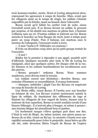 – 117 – 
trois hommes tomber, morts. Horst et Loring attaquèrent alors, repoussant les agresseurs à coups de fourche. Mais, avant que les villageois aient eu le temps de réagir, les soldats s’étaient engouffrés par la brèche, tuant au hasard, dans l’obscurité. 
Roran savait qu’il fallait les arrêter tout de suite, sinon Carvahall serait pris. Il se dressa devant un soldat, le prenant par surprise, et lui abattit son marteau en pleine face. L’homme s’affaissa sans un cri. D’autres soldats se jetèrent sur lui. Roran arracha le bouclier au bras flasque du mort, juste à temps pour parer un coup d’épée. Puis il balança son marteau sous le menton de l’attaquant, l’envoyant rouler à terre. 
— À moi ! hurla-t-il ! Défendez vos maisons ! 
Il évita un deuxième coup alors qu’un petit groupe tentait de l’encercler. 
— À moi ! 
Baldor fut le premier à répondre à son appel, aussitôt suivi d’Albriech. Quelques secondes plus tard, le fils de Loring les rejoignait, ainsi que quelques autres. De chaque côté de la rue, les femmes et les enfants bombardaient les envahisseurs avec des pierres. 
— Restez groupés ! ordonna Roran. Nous sommes nombreux, nous devons tenir le terrain. 
Les soldats eurent une hésitation : derrière Roran, une centaine d’hommes se rassemblaient. Il avança lentement. 
— Attaquez, imbéciles ! glapit l’un des Ra’zacs en esquivant un coup de fourche de Loring. 
Une flèche siffla, visant Roran. Il l’arrêta avec son bouclier en éclatant de rire. Les Ra’zacs avaient maintenant rejoint la ligne de soldats. Ils émettaient des sifflements de rage et fixaient les villageois de leur regard de braise, luisant sous la noirceur de leur capuchon. Roran se sentit soudain envahi d’une bizarre léthargie ; il n’arrivait plus à bouger, ni même à penser ; une énorme fatigue lui alourdissait bras et jambes. 
Un hurlement rauque s’éleva quelque part dans son dos. C’était la voix de Birgit. Au même instant, une pierre passa au- dessus de sa tête, visant un Ra’zac. Le monstre s’écarta avec une rapidité surnaturelle pour éviter le projectile. Aussi brève qu’elle eût été, cette diversion libéra l’esprit de Roran de l’espèce  