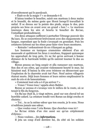 – 118 – 
d’envoûtement qui le paralysait. 
« Était-ce de la magie ? » se demanda-t-il. 
Il laissa tomber le bouclier, saisit son marteau à deux mains et le brandit, du même geste que Horst lorsqu’il travaillait le métal. Il se dressa sur la pointe des pieds, arqua le dos, puis projeta ses bras en avant avec un grand « han ! ». Le marteau tournoya dans les airs et heurta le bouclier du Ra’zac, l’entaillant profondément. 
Ces deux attaques suffirent à perturber l’étrange pouvoir des Ra’zacs. Ils se concertèrent brièvement avec des claquements de langue, cependant que la foule s’avançait en grondant. Puis les créatures tirèrent sur les rênes pour faire virer leurs montures. 
— Retraite ! ordonnèrent-ils en s’élançant au galop. 
Les hommes en tuniques cramoisies obéirent d’un air maussade et quittèrent les lieux à reculons, frappant quiconque les approchait de trop près. Ce ne fut qu’en arrivant à bonne distance de la barricade brûlée qu’ils osèrent tourner le dos au village. 
Roran poussa un long soupir et alla ramasser son marteau. Son dos et ses côtes, qui avaient violemment heurté le mur, lui faisaient mal. Il baissa la tête avec tristesse en découvrant que l’explosion de la charrette avait tué Parr. Neuf autres villageois étaient morts. Déjà leurs femmes et leurs mères emplissaient la nuit de cris et de lamentations. 
« Comment tout cela a-t-il pu arriver ? » 
— Venez ! Venez tous ! appela alors Baldor. 
Roran se secoua et s’avança vers le milieu de la route, où se tenait le fils du forgeron. 
Un Ra’zac était là, à vingt mètres, posé sur son cheval tel un horrible cafard. La créature tendit vers Roran un doigt crochu et chuinta : 
— Toi… tu as la même odeur que ton cousin, je le sens. Nous n’oublions jamais une odeur. 
— Que voulez-vous ? cria Roran. Que cherchez-vous ici ! 
Le Ra’zac éclata d’un rire aussi sec qu’un crépitement d’élytres : 
— Nous voulons… des informations. 
Il jeta un coup d’oeil derrière lui, du côté où les soldats  