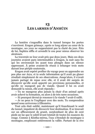 – 120 – 
13 LES LARMES D’ANHÛIN 
La lumière s’engouffra dans le tunnel lorsque les portes s’ouvrirent. Eragon grimaça ; après ce long séjour au coeur de la montagne, ses yeux ne supportaient pas la clarté du jour. Près de lui, Saphira siffla et arrondit le cou pour mieux observer les alentours. 
La traversée ne leur avait pris que deux jours. Mais ces deux journées avaient paru interminables à Eragon, la nuit sans fin qui les environnait les ayant tous plongés dans un silence oppressant. À peine avaient-ils réussi à échanger trois mots durant leur périple souterrain. 
Eragon avait espéré profiter du voyage pour en apprendre un peu plus sur Arya, et ta seule information qu’il avait pu glaner résultait simplement de ses observations. Jusqu’alors, il n’avait jamais partagé de repas avec elle, et il avait été surpris de découvrir qu’elle avait apporté ses provisions personnelles, et qu’elle ne mangeait pas de viande. Quand il lui en avait demandé la raison, elle avait répondu : 
— Tu ne mangeras plus jamais la chair d’un animal après avoir achevé ta formation, ou alors à de très rares occasions. 
— Et pourquoi devrai-je renoncer à la viande ? avait-il raillé. 
— Je ne peux te l’expliquer avec des mots. Tu comprendras quand nous arriverons à Ellesméra. 
Tout cela était oublié, maintenant qu’il franchissait le seuil du tunnel, impatient de découvrir leur destination. Il se trouvait sur un affleurement de granit, surplombant de plus de cent pieds un lac que le soleil levant teintait de toutes les nuances du rouge. Comme à Kóstha-mérna, l’eau s’étendait de montagne à montagne, emplissant entièrement la vallée. Partant de la rive  