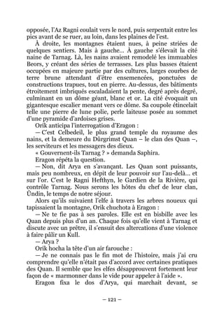 – 121 – 
opposée, l’Az Ragni coulait vers le nord, puis serpentait entre les pics avant de se ruer, au loin, dans les plaines de l’est. 
À droite, les montagnes étaient nues, à peine striées de quelques sentiers. Mais à gauche… À gauche s’élevait la cité naine de Tarnag. Là, les nains avaient remodelé les immuables Beors, y créant des séries de terrasses. Les plus basses étaient occupées en majeure partie par des cultures, larges courbes de terre brune attendant d’être ensemencées, ponctuées de constructions trapues, tout en pierre. Au-dessus, des bâtiments étroitement imbriqués escaladaient la pente, degré après degré, culminant en un dôme géant, blanc et or. La cité évoquait un gigantesque escalier menant vers ce dôme. Sa coupole étincelait telle une pierre de lune polie, perle laiteuse posée au sommet d’une pyramide d’ardoises grises. 
Orik anticipa l’interrogation d’Eragon : 
— C’est Celbedeil, le plus grand temple du royaume des nains, et la demeure du Dûrgrimst Quan – le clan des Quan –, les serviteurs et les messagers des dieux. 
« Gouvernent-ils Tarnag ? » demanda Saphira. 
Eragon répéta la question. 
— Non, dit Arya en s’avançant. Les Quan sont puissants, mais peu nombreux, en dépit de leur pouvoir sur l’au-delà… et sur l’or. C’est le Ragni Hefthyn, le Gardien de la Rivière, qui contrôle Tarnag. Nous serons les hôtes du chef de leur clan, Ûndin, le temps de notre séjour. 
Alors qu’ils suivaient l’elfe à travers les arbres noueux qui tapissaient la montagne, Orik chuchota à Eragon : 
— Ne te fie pas à ses paroles. Elle est en bisbille avec les Quan depuis plus d’un an. Chaque fois qu’elle vient à Tarnag et discute avec un prêtre, il s’ensuit des altercations d’une violence à faire pâlir un Kull. 
— Arya ? 
Orik hocha la tête d’un air farouche : 
— Je ne connais pas le fin mot de l’histoire, mais j’ai cru comprendre qu’elle n’était pas d’accord avec certaines pratiques des Quan. Il semble que les elfes désapprouvent fortement leur façon de « marmonner dans le vide pour appeler à l’aide ». 
Eragon fixa le dos d’Arya, qui marchait devant, se  