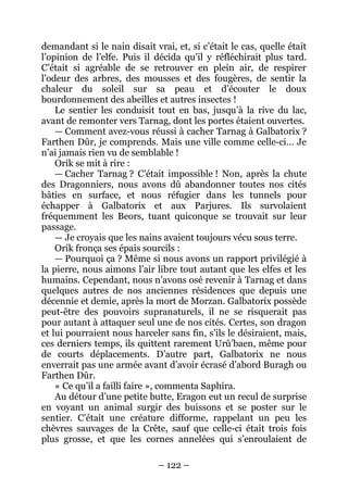 – 122 – 
demandant si le nain disait vrai, et, si c’était le cas, quelle était l’opinion de l’elfe. Puis il décida qu’il y réfléchirait plus tard. C’était si agréable de se retrouver en plein air, de respirer l’odeur des arbres, des mousses et des fougères, de sentir la chaleur du soleil sur sa peau et d’écouter le doux bourdonnement des abeilles et autres insectes ! 
Le sentier les conduisit tout en bas, jusqu’à la rive du lac, avant de remonter vers Tarnag, dont les portes étaient ouvertes. 
— Comment avez-vous réussi à cacher Tarnag à Galbatorix ? Farthen Dûr, je comprends. Mais une ville comme celle-ci… Je n’ai jamais rien vu de semblable ! 
Orik se mit à rire : 
— Cacher Tarnag ? C’était impossible ! Non, après la chute des Dragonniers, nous avons dû abandonner toutes nos cités bâties en surface, et nous réfugier dans les tunnels pour échapper à Galbatorix et aux Parjures. Ils survolaient fréquemment les Beors, tuant quiconque se trouvait sur leur passage. 
— Je croyais que les nains avaient toujours vécu sous terre. 
Orik fronça ses épais sourcils : 
— Pourquoi ça ? Même si nous avons un rapport privilégié à la pierre, nous aimons l’air libre tout autant que les elfes et les humains. Cependant, nous n’avons osé revenir à Tarnag et dans quelques autres de nos anciennes résidences que depuis une décennie et demie, après la mort de Morzan. Galbatorix possède peut-être des pouvoirs supranaturels, il ne se risquerait pas pour autant à attaquer seul une de nos cités. Certes, son dragon et lui pourraient nous harceler sans fin, s’ils le désiraient, mais, ces derniers temps, ils quittent rarement Urû’baen, même pour de courts déplacements. D’autre part, Galbatorix ne nous enverrait pas une armée avant d’avoir écrasé d’abord Buragh ou Farthen Dûr. 
« Ce qu’il a failli faire », commenta Saphira. 
Au détour d’une petite butte, Eragon eut un recul de surprise en voyant un animal surgir des buissons et se poster sur le sentier. C’était une créature difforme, rappelant un peu les chèvres sauvages de la Crête, sauf que celle-ci était trois fois plus grosse, et que les cornes annelées qui s’enroulaient de  