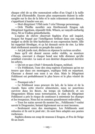 – 123 – 
chaque côté de sa tête ramenaient celles d’un Urgal à la taille d’un nid d’hirondelle. Encore plus surprenants étaient la selle sanglée sur le dos de la bête et le nain crânement assis dessus, s’apprêtant à bander son arc. 
— Hert dûrgrimst ? Fild rastn ? cria l’étrange personnage. 
— Orik Thrifkz menthiv oen Hrethcarach Eragon rak Dûrgrimst Ingeitum, répondit Orik. Wharn, az vanyali-carharûg Arya. Né oc Ûndinz grimstbelardn. 
L’espèce de chèvre observait Saphira d’un oeil inquiet. Eragon fut frappé par l’intelligence brillant dans son regard, malgré sa drôle de tête barbichue et son expression butée. Elle lui rappelait Hrothgar, et ça lui donnait envie de rire. La bête était réellement assortie au peuple des nains ! 
— Azt jok jordn rast, déclara en réponse le curieux cavalier. 
Sans qu’il eût donné aucun ordre visible, sa monture s’élança, couvrant à chaque bond une telle distance qu’elle semblait s’envoler. Le nain et son destrier disparurent derrière les arbres. 
— Qu’est-ce que c’était ? demanda Eragon, médusé. 
— Un Feldûnost, l’une des cinq espèces d’animaux qu’on ne trouve que dans ces montagnes, expliqua Orik en repartant. Chacune a donné son nom à un clan. Mais le Dûrgrimst Feldûnost est probablement le plus brave et le plus vénéré de tous. 
— Pourquoi cela ? 
— Le Feldûnost nous procure du lait, de la laine et de la viande. Sans cette réserve alimentaire, nous ne pourrions survivre dans les Beors. Au temps où Galbatorix et ses Dragonniers félons nous terrorisaient, le clan du Dûrgrimst Feldûnost a pris le risque de continuer à entretenir les champs et les troupeaux. Nous lui en sommes grandement redevables. 
— Tous les nains savent-ils monter les… Feldûnosts ? voulut savoir le Dragonnier, butant légèrement sur ce mot inconnu. 
— Seulement ceux des montagnes. Les Feldûnosts sont robustes et ils ont le pied sûr ; ils sont bien adaptés aux pentes rocheuses. 
Saphira donna un coup de museau à Eragon, et Feu de Neige fit un écart.  