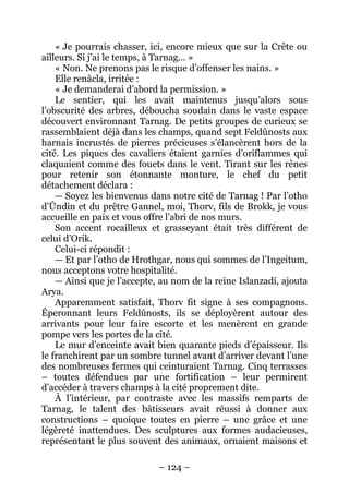 – 124 – 
« Je pourrais chasser, ici, encore mieux que sur la Crête ou ailleurs. Si j’ai le temps, à Tarnag… » 
« Non. Ne prenons pas le risque d’offenser les nains. » 
Elle renâcla, irritée : 
« Je demanderai d’abord la permission. » 
Le sentier, qui les avait maintenus jusqu’alors sous l’obscurité des arbres, déboucha soudain dans le vaste espace découvert environnant Tarnag. De petits groupes de curieux se rassemblaient déjà dans les champs, quand sept Feldûnosts aux harnais incrustés de pierres précieuses s’élancèrent hors de la cité. Les piques des cavaliers étaient garnies d’oriflammes qui claquaient comme des fouets dans le vent. Tirant sur les rênes pour retenir son étonnante monture, le chef du petit détachement déclara : 
— Soyez les bienvenus dans notre cité de Tarnag ! Par l’otho d’Ûndin et du prêtre Gannel, moi, Thorv, fils de Brokk, je vous accueille en paix et vous offre l’abri de nos murs. 
Son accent rocailleux et grasseyant était très différent de celui d’Orik. 
Celui-ci répondit : 
— Et par l’otho de Hrothgar, nous qui sommes de l’Ingeitum, nous acceptons votre hospitalité. 
— Ainsi que je l’accepte, au nom de la reine Islanzadí, ajouta Arya. 
Apparemment satisfait, Thorv fit signe à ses compagnons. Éperonnant leurs Feldûnosts, ils se déployèrent autour des arrivants pour leur faire escorte et les menèrent en grande pompe vers les portes de la cité. 
Le mur d’enceinte avait bien quarante pieds d’épaisseur. Ils le franchirent par un sombre tunnel avant d’arriver devant l’une des nombreuses fermes qui ceinturaient Tarnag. Cinq terrasses – toutes défendues par une fortification – leur permirent d’accéder à travers champs à la cité proprement dite. 
À l’intérieur, par contraste avec les massifs remparts de Tarnag, le talent des bâtisseurs avait réussi à donner aux constructions – quoique toutes en pierre – une grâce et une légèreté inattendues. Des sculptures aux formes audacieuses, représentant le plus souvent des animaux, ornaient maisons et  
