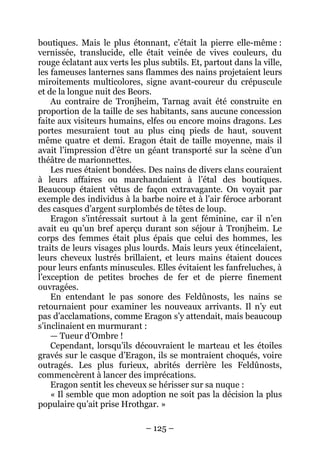 – 125 – 
boutiques. Mais le plus étonnant, c’était la pierre elle-même : vernissée, translucide, elle était veinée de vives couleurs, du rouge éclatant aux verts les plus subtils. Et, partout dans la ville, les fameuses lanternes sans flammes des nains projetaient leurs miroitements multicolores, signe avant-coureur du crépuscule et de la longue nuit des Beors. 
Au contraire de Tronjheim, Tarnag avait été construite en proportion de la taille de ses habitants, sans aucune concession faite aux visiteurs humains, elfes ou encore moins dragons. Les portes mesuraient tout au plus cinq pieds de haut, souvent même quatre et demi. Eragon était de taille moyenne, mais il avait l’impression d’être un géant transporté sur la scène d’un théâtre de marionnettes. 
Les rues étaient bondées. Des nains de divers clans couraient à leurs affaires ou marchandaient à l’étal des boutiques. Beaucoup étaient vêtus de façon extravagante. On voyait par exemple des individus à la barbe noire et à l’air féroce arborant des casques d’argent surplombés de têtes de loup. 
Eragon s’intéressait surtout à la gent féminine, car il n’en avait eu qu’un bref aperçu durant son séjour à Tronjheim. Le corps des femmes était plus épais que celui des hommes, les traits de leurs visages plus lourds. Mais leurs yeux étincelaient, leurs cheveux lustrés brillaient, et leurs mains étaient douces pour leurs enfants minuscules. Elles évitaient les fanfreluches, à l’exception de petites broches de fer et de pierre finement ouvragées. 
En entendant le pas sonore des Feldûnosts, les nains se retournaient pour examiner les nouveaux arrivants. Il n’y eut pas d’acclamations, comme Eragon s’y attendait, mais beaucoup s’inclinaient en murmurant : 
— Tueur d’Ombre ! 
Cependant, lorsqu’ils découvraient le marteau et les étoiles gravés sur le casque d’Eragon, ils se montraient choqués, voire outragés. Les plus furieux, abrités derrière les Feldûnosts, commencèrent à lancer des imprécations. 
Eragon sentit les cheveux se hérisser sur sa nuque : 
« Il semble que mon adoption ne soit pas la décision la plus populaire qu’ait prise Hrothgar. »  