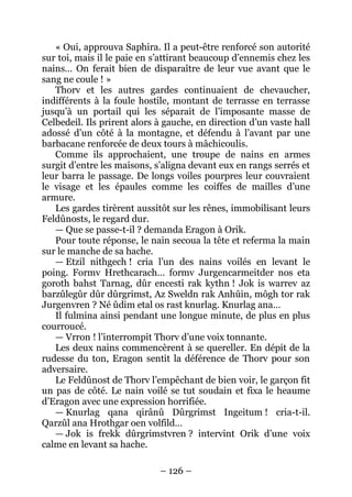 – 126 – 
« Oui, approuva Saphira. Il a peut-être renforcé son autorité sur toi, mais il le paie en s’attirant beaucoup d’ennemis chez les nains… On ferait bien de disparaître de leur vue avant que le sang ne coule ! » 
Thorv et les autres gardes continuaient de chevaucher, indifférents à la foule hostile, montant de terrasse en terrasse jusqu’à un portail qui les séparait de l’imposante masse de Celbedeil. Ils prirent alors à gauche, en direction d’un vaste hall adossé d’un côté à la montagne, et défendu à l’avant par une barbacane renforcée de deux tours à mâchicoulis. 
Comme ils approchaient, une troupe de nains en armes surgit d’entre les maisons, s’aligna devant eux en rangs serrés et leur barra le passage. De longs voiles pourpres leur couvraient le visage et les épaules comme les coiffes de mailles d’une armure. 
Les gardes tirèrent aussitôt sur les rênes, immobilisant leurs Feldûnosts, le regard dur. 
— Que se passe-t-il ? demanda Eragon à Orik. 
Pour toute réponse, le nain secoua la tête et referma la main sur le manche de sa hache. 
— Etzil nithgech ! cria l’un des nains voilés en levant le poing. Formv Hrethcarach… formv Jurgencarmeitder nos eta goroth bahst Tarnag, dûr encesti rak kythn ! Jok is warrev az barzûlegûr dûr dûrgrimst, Az Sweldn rak Anhûin, môgh tor rak Jurgenvren ? Né ûdim etal os rast knurlag. Knurlag ana… 
Il fulmina ainsi pendant une longue minute, de plus en plus courroucé. 
— Vrron ! l’interrompit Thorv d’une voix tonnante. 
Les deux nains commencèrent à se quereller. En dépit de la rudesse du ton, Eragon sentit la déférence de Thorv pour son adversaire. 
Le Feldûnost de Thorv l’empêchant de bien voir, le garçon fit un pas de côté. Le nain voilé se tut soudain et fixa le heaume d’Eragon avec une expression horrifiée. 
— Knurlag qana qirânû Dûrgrimst Ingeitum ! cria-t-il. Qarzûl ana Hrothgar oen volfild… 
— Jok is frekk dûrgrimstvren ? intervint Orik d’une voix calme en levant sa hache.  