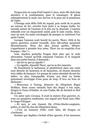 – 127 – 
Eragon jeta un coup d’oeil inquiet à Arya, mais elle était trop attentive à la confrontation pour le remarquer. Il glissa subrepticement la main vers Zar’roc et la posa sur le pommeau de l’épée. 
L’étrange nain défia Orik du regard, puis sortit de sa poche un anneau de fer, arracha trois poils à sa longue barbe, les enroula autour de l’anneau et le jeta sur la chaussée. L’anneau rebondit avec un claquement sourd, puis le nain cracha. Alors, sans un mot, les nains enveloppés de pourpre se retirèrent l’un après l’autre. 
Lorsque l’anneau avait heurté les pavés, Thorv, Orik et les autres guerriers avaient tressailli. Arya elle-même paraissait décontenancée. Deux des plus jeunes gardes, blêmes, s’apprêtaient à prendre leur arme. Thorv les en empêcha d’un brusque « Eta ! ». 
Leur réaction perturba Eragon bien plus que la rude altercation. Voyant qu’Orik ramassait l’anneau et le rangeait dans une petite bourse, il demanda : 
— Qu’est-ce que ça signifie ? 
— Ça signifie, répondit Thorv, que tu as des ennemis. 
Ils franchirent la barbacane et pénétrèrent dans une vaste cour décorée de lanternes et de bannières, où étaient dressées trois tables de banquet. Un groupe de nains attendait devant les tables. Le plus remarquable d’entre eux était un barbu grisonnant enveloppé d’une peau de loup. Il leva un bras en déclarant : 
— Bienvenue à Tarnag, demeure du Dûrgrimst Ragni Hefthyn. Nous avons entendu bien des éloges à ton sujet, Eragon le Tueur d’Ombre. Je suis Ûndin, fils de Derûnd et chef de ce clan. 
Un autre nain s’avança. Il avait la stature d’un guerrier, et, sous ses paupières tombantes, son regard noir fixait sans ciller le visage d’Eragon : 
— Et moi, je suis Gannel, fils d’Orm-Hache-sanglante, prêtre, et chef du clan des Dûrgrimst Quan. 
— C’est un honneur d’être votre hôte, dit Eragon en s’inclinant. 
Sentant que Saphira s’irritait d’être ignorée, il lui murmura  
