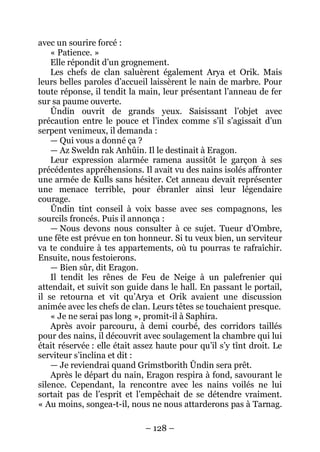 – 128 – 
avec un sourire forcé : 
« Patience. » 
Elle répondit d’un grognement. 
Les chefs de clan saluèrent également Arya et Orik. Mais leurs belles paroles d’accueil laissèrent le nain de marbre. Pour toute réponse, il tendit la main, leur présentant l’anneau de fer sur sa paume ouverte. 
Ûndin ouvrit de grands yeux. Saisissant l’objet avec précaution entre le pouce et l’index comme s’il s’agissait d’un serpent venimeux, il demanda : 
— Qui vous a donné ça ? 
— Az Sweldn rak Anhûin. Il le destinait à Eragon. 
Leur expression alarmée ramena aussitôt le garçon à ses précédentes appréhensions. Il avait vu des nains isolés affronter une armée de Kulls sans hésiter. Cet anneau devait représenter une menace terrible, pour ébranler ainsi leur légendaire courage. 
Ûndin tint conseil à voix basse avec ses compagnons, les sourcils froncés. Puis il annonça : 
— Nous devons nous consulter à ce sujet. Tueur d’Ombre, une fête est prévue en ton honneur. Si tu veux bien, un serviteur va te conduire à tes appartements, où tu pourras te rafraîchir. Ensuite, nous festoierons. 
— Bien sûr, dit Eragon. 
Il tendit les rênes de Feu de Neige à un palefrenier qui attendait, et suivit son guide dans le hall. En passant le portail, il se retourna et vit qu’Arya et Orik avaient une discussion animée avec les chefs de clan. Leurs têtes se touchaient presque. 
« Je ne serai pas long », promit-il à Saphira. 
Après avoir parcouru, à demi courbé, des corridors taillés pour des nains, il découvrit avec soulagement la chambre qui lui était réservée : elle était assez haute pour qu’il s’y tînt droit. Le serviteur s’inclina et dit : 
— Je reviendrai quand Grimstborith Ûndin sera prêt. 
Après le départ du nain, Eragon respira à fond, savourant le silence. Cependant, la rencontre avec les nains voilés ne lui sortait pas de l’esprit et l’empêchait de se détendre vraiment. « Au moins, songea-t-il, nous ne nous attarderons pas à Tarnag.  