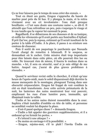 – 129 – 
Ça ne leur laissera pas le temps de nous créer des ennuis. » 
Tout en ôtant ses gants, Eragon s’approcha du bassin de marbre posé près du lit bas. Il y plongea la main, et la retira vivement avec un cri involontaire : l’eau était presque bouillante. « C’est sans doute une coutume naine », se dit-il. Il attendit que l’eau refroidisse un peu, puis s’aspergea le visage et le cou tandis que la vapeur lui caressait la peau. 
Ragaillardi, il se débarrassa de ses chausses et de sa tunique, et enfila les vêtements qu’il avait portés aux funérailles d’Ajihad. Il prit Zar’roc, puis la reposa, estimant qu’il serait insultant de la porter à la table d’Ûndin. À la place, il passa à sa ceinture son couteau de chasseur. 
Puis il sortit de son paquetage le parchemin que Nasuada l’avait chargé de remettre à Islanzadí. Il le soupesa, se demandant où le cacher. Cette missive était trop importante pour être laissée dans cette pièce, où elle pourrait être lue ou volée. Ne trouvant rien de mieux, il fourra le rouleau dans sa manche. « Ici, il sera en sécurité, sauf si je suis obligé de me battre. Auquel cas, j’aurai de plus graves problèmes à résoudre. » 
Quand le serviteur revint enfin le chercher, il n’était qu’une heure de l’après-midi, mais le soleil disparaissait déjà derrière la masse menaçante de la montagne, plongeant Tarnag dans une obscurité crépusculaire. Eragon fut frappé de voir combien la cité en était transformée. Avec cette arrivée prématurée de la nuit, les lanternes des nains montraient leur vrai pouvoir, emplissant les rues d’une lumière pure, immuable, qui illuminait toute la vallée. 
Ûndin et les autres nains étaient rassemblés dans la cour. Saphira s’était installée d’emblée en tête de table, et personne ne semblait vouloir lui disputer la place. 
« S’est-il passé quelque chose ? » demanda Eragon. 
« Ûndin a fait appeler des guerriers supplémentaires, et il a ordonné qu’on fermât les portes. » 
« Il s’attend à une attaque ? » 
« Du moins en envisage-t-il la possibilité. » 
— Eragon, rejoins-moi, s’il te plaît ! l’invita Ûndin en  