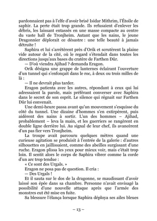 – 13 – 
pardonnaient pas à l’elfe d’avoir brisé Isidar Mithrim, l’Étoile de saphir. La perte était trop grande. Ils refusaient d’enlever les débris, les laissant entassés en une masse compacte au centre du vaste hall de Tronjheim. Autant que les nains, le jeune Dragonnier déplorait ce désastre : une telle beauté à jamais détruite ! 
Saphira et lui s’arrêtèrent près d’Orik et scrutèrent la plaine vide autour de la cité, où le regard s’étendait dans toutes les directions jusqu’aux bases du cratère de Farthen Dûr. 
— D’où viendra Ajihad ? demanda Eragon. 
Orik désigna une grappe de lanternes éclairant l’ouverture d’un tunnel qui s’enfonçait dans le roc, à deux ou trois milles de là : 
— Il ne devrait plus tarder. 
Eragon patienta avec les autres, répondant à ceux qui lui adressaient la parole, mais préférant converser avec Saphira dans le secret de son esprit. Le silence qui régnait sur Farthen Dûr lui convenait. 
Une demi-heure passa avant qu’un mouvement s’esquisse du côté du tunnel. Une dizaine d’hommes s’en extirpèrent, puis aidèrent des nains à sortir. L’un des hommes – Ajihad, probablement – leva la main, et les guerriers se rangèrent en double ligne derrière lui. Au signal de leur chef, ils avancèrent d’un pas fier vers Tronjheim. 
La troupe avait parcouru quelques mètres quand une curieuse agitation se produisit à l’entrée de la galerie : d’autres silhouettes en jaillissaient, comme des abeilles surgissant d’une ruche. Eragon plissa les yeux pour mieux voir, mais c’était trop loin. Il sentit alors le corps de Saphira vibrer comme la corde d’un arc trop tendue : 
« Ce sont des Urgals. » 
Eragon ne posa pas de question. Il cria : 
— Des Urgals ! 
Et il sauta sur le dos de la dragonne, se maudissant d’avoir laissé son épée dans sa chambre. Personne n’avait envisagé la possibilité d’une nouvelle attaque après que l’armée des monstres eut été mise en fuite. 
Sa blessure l’élança lorsque Saphira déploya ses ailes bleues  