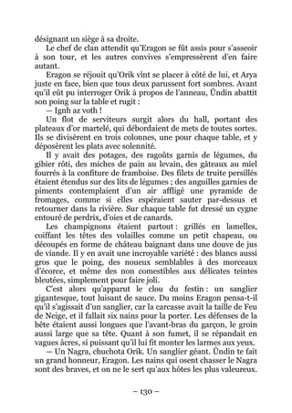 – 130 – 
désignant un siège à sa droite. 
Le chef de clan attendit qu’Eragon se fût assis pour s’asseoir à son tour, et les autres convives s’empressèrent d’en faire autant. 
Eragon se réjouit qu’Orik vînt se placer à côté de lui, et Arya juste en face, bien que tous deux parussent fort sombres. Avant qu’il eût pu interroger Orik à propos de l’anneau, Ûndin abattit son poing sur la table et rugit : 
— Ignh az voth ! 
Un flot de serviteurs surgit alors du hall, portant des plateaux d’or martelé, qui débordaient de mets de toutes sortes. Ils se divisèrent en trois colonnes, une pour chaque table, et y déposèrent les plats avec solennité. 
Il y avait des potages, des ragoûts garnis de légumes, du gibier rôti, des miches de pain au levain, des gâteaux au miel fourrés à la confiture de framboise. Des filets de truite persillés étaient étendus sur des lits de légumes ; des anguilles garnies de piments contemplaient d’un air affligé une pyramide de fromages, comme si elles espéraient sauter par-dessus et retourner dans la rivière. Sur chaque table fut dressé un cygne entouré de perdrix, d’oies et de canards. 
Les champignons étaient partout : grillés en lamelles, coiffant les têtes des volailles comme un petit chapeau, ou découpés en forme de château baignant dans une douve de jus de viande. Il y en avait une incroyable variété : des blancs aussi gros que le poing, des noueux semblables à des morceaux d’écorce, et même des non comestibles aux délicates teintes bleutées, simplement pour faire joli. 
C’est alors qu’apparut le clou du festin : un sanglier gigantesque, tout luisant de sauce. Du moins Eragon pensa-t-il qu’il s’agissait d’un sanglier, car la carcasse avait la taille de Feu de Neige, et il fallait six nains pour la porter. Les défenses de la bête étaient aussi longues que l’avant-bras du garçon, le groin aussi large que sa tête. Quant à son fumet, il se répandait en vagues âcres, si puissant qu’il lui fit monter les larmes aux yeux. 
— Un Nagra, chuchota Orik. Un sanglier géant. Ûndin te fait un grand honneur, Eragon. Les nains qui osent chasser le Nagra sont des braves, et on ne le sert qu’aux hôtes les plus valeureux.  