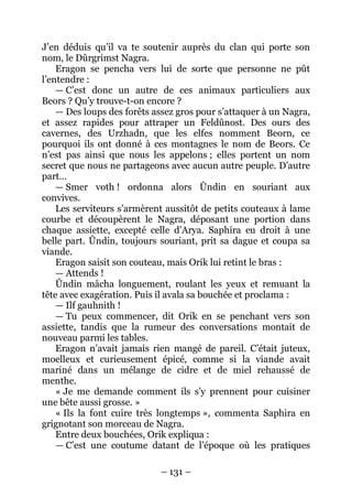 – 131 – 
J’en déduis qu’il va te soutenir auprès du clan qui porte son nom, le Dûrgrimst Nagra. 
Eragon se pencha vers lui de sorte que personne ne pût l’entendre : 
— C’est donc un autre de ces animaux particuliers aux Beors ? Qu’y trouve-t-on encore ? 
— Des loups des forêts assez gros pour s’attaquer à un Nagra, et assez rapides pour attraper un Feldûnost. Des ours des cavernes, des Urzhadn, que les elfes nomment Beorn, ce pourquoi ils ont donné à ces montagnes le nom de Beors. Ce n’est pas ainsi que nous les appelons ; elles portent un nom secret que nous ne partageons avec aucun autre peuple. D’autre part… 
— Smer voth ! ordonna alors Ûndin en souriant aux convives. 
Les serviteurs s’armèrent aussitôt de petits couteaux à lame courbe et découpèrent le Nagra, déposant une portion dans chaque assiette, excepté celle d’Arya. Saphira eu droit à une belle part. Ûndin, toujours souriant, prit sa dague et coupa sa viande. 
Eragon saisit son couteau, mais Orik lui retint le bras : 
— Attends ! 
Ûndin mâcha longuement, roulant les yeux et remuant la tête avec exagération. Puis il avala sa bouchée et proclama : 
— Ilf gauhnith ! 
— Tu peux commencer, dit Orik en se penchant vers son assiette, tandis que la rumeur des conversations montait de nouveau parmi les tables. 
Eragon n’avait jamais rien mangé de pareil. C’était juteux, moelleux et curieusement épicé, comme si la viande avait mariné dans un mélange de cidre et de miel rehaussé de menthe. 
« Je me demande comment ils s’y prennent pour cuisiner une bête aussi grosse. » 
« Ils la font cuire très longtemps », commenta Saphira en grignotant son morceau de Nagra. 
Entre deux bouchées, Orik expliqua : 
— C’est une coutume datant de l’époque où les pratiques  