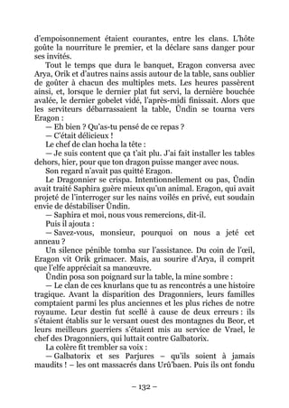 – 132 – 
d’empoisonnement étaient courantes, entre les clans. L’hôte goûte la nourriture le premier, et la déclare sans danger pour ses invités. 
Tout le temps que dura le banquet, Eragon conversa avec Arya, Orik et d’autres nains assis autour de la table, sans oublier de goûter à chacun des multiples mets. Les heures passèrent ainsi, et, lorsque le dernier plat fut servi, la dernière bouchée avalée, le dernier gobelet vidé, l’après-midi finissait. Alors que les serviteurs débarrassaient la table, Ûndin se tourna vers Eragon : 
— Eh bien ? Qu’as-tu pensé de ce repas ? 
— C’était délicieux ! 
Le chef de clan hocha la tête : 
— Je suis content que ça t’ait plu. J’ai fait installer les tables dehors, hier, pour que ton dragon puisse manger avec nous. 
Son regard n’avait pas quitté Eragon. 
Le Dragonnier se crispa. Intentionnellement ou pas, Ûndin avait traité Saphira guère mieux qu’un animal. Eragon, qui avait projeté de l’interroger sur les nains voilés en privé, eut soudain envie de déstabiliser Ûndin. 
— Saphira et moi, nous vous remercions, dit-il. 
Puis il ajouta : 
— Savez-vous, monsieur, pourquoi on nous a jeté cet anneau ? 
Un silence pénible tomba sur l’assistance. Du coin de l’oeil, Eragon vit Orik grimacer. Mais, au sourire d’Arya, il comprit que l’elfe appréciait sa manoeuvre. 
Ûndin posa son poignard sur la table, la mine sombre : 
— Le clan de ces knurlans que tu as rencontrés a une histoire tragique. Avant la disparition des Dragonniers, leurs familles comptaient parmi les plus anciennes et les plus riches de notre royaume. Leur destin fut scellé à cause de deux erreurs : ils s’étaient établis sur le versant ouest des montagnes du Beor, et leurs meilleurs guerriers s’étaient mis au service de Vrael, le chef des Dragonniers, qui luttait contre Galbatorix. 
La colère fit trembler sa voix : 
— Galbatorix et ses Parjures – qu’ils soient à jamais maudits ! – les ont massacrés dans Urû’baen. Puis ils ont fondu  